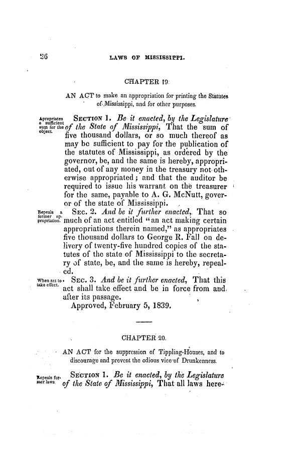 handle is hein.slavery/ssactsms0167 and id is 1 raw text is: LAWS OF MISSISSIPPI.

CHAPTER 19:
AN ACT to make an appropriation for printing the Statutes
of Mississippi, and for other purposes.
Apropriates  SECTION 1. Be it enacted, by the Legislature
or of the State of Mississippi, That the sum    of
object  five thousand dollars, or so much thereof as
may be sufficient to pay for the publication of
the statutes of Mississippi, as ordered by the
governor, be, and the same is hereby, appropri-
ated, out of any money in the treasury not- oth-
erwise appropriated; and that the auditor be
required to issue his warrant on thb treasurer
for the same, payable to A. G. McNutt, gover-
or of the state of Mississippi.  .
neael a SEc. 2. And be it firther enacted,, That so
propriaison. much of an act entitled an act making certain
appropriations therein named, as appropriates
five thousand dollars to George R. Fall on de-
livery of twenty-five hundred copies of the sta-
tutes of the state of Mississippi to the secreta-
ry of state, be, and the same is hereby, repeal-
ed.
When act to. SEc. 3. And be it further enacted, That this
akeCffct. act shall take effect and be in force from and;
after its passage.
Approved, February 5, 1839,
CHAPTER 20.
AN ACT for the suppression of Tippling-Houses, and to
discourage and prevent the odious vice-of Drunkenness.
Repeals for.  SECTION 1. Be it enacted, by the Legislature
merlaws. of the State of Mississippi, That all laws here.

26


