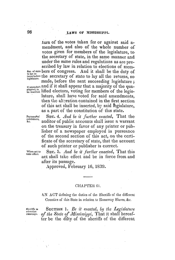 handle is hein.slavery/ssactsms0173 and id is 1 raw text is: 98                .]wS OF MIssIssIrrI.
:turn of the votes taken for or against said a-
mendmnent, and also of the whole number of
votes given for members of the legislature, to
the secretary of state, in the same manner and
under the same rules and regulations as are pre-
scribed by law in relation to elections of mem-
see.oftatobers of congress. And it shall be the duty of
.0 lay  c
turnsbefore the secretary of state to lay all the returns, so
l egislature.
made, before the next succeeding legislature;
ifanendin't and if it shall appear that a majority of the qua-
boit. lified electors, voting for members of the legis-
lature, shall have voted for said amendments,
then the alteration contained in the first section
of this act shall be inserted, by said fbgislature,
as a part of the constitution of this state.
rayimnc-or  SEC. 4. And be it farther enacted, That the
ahc  auditor of public accounts shall issue a warrant
on the treasury in favor of any printer or pub-
lisher of a newspaper employed in pursuance
of the second section of this act, on the certi-
ficate of the secretary of state, that the account
of such printer or publisher is correct.
When act to  SEc. 5. And be it fierther enacted, That this
take dtket. act shall take effect and be in force from and
after its passage.
Approved, February 16, 1839.
CHAPTER 61.
&N ACT defining the duties of the Sheriffs of the different
Counties of this State in relation to Runaway Slaves, &c.
Wworm to  SECTION 1. Be it enacted, by the  eg-islaturc
advertise
runaways of the State of .Mississippi, That it shall hereaf-
ter be the duty of the sheriffs of the different


