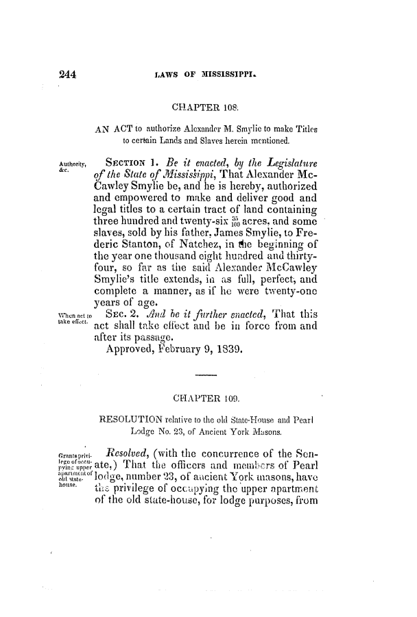 handle is hein.slavery/ssactsms0175 and id is 1 raw text is: LAWS OF MISSISSIPPI.

CHAPTER 108.
AN ACT to authorize Alexander M. Smylic to make Titles
to certain Lands and Slaves herein mentioned.
Authority,  SECTION 1. Be it enacted, by the Legislature
&e. of the State of Missislippi, That Alexander Mc-
Cawley Smylie be, and he is hereby, authorized
and empowered to make and deliver good and
legal titles to a certain tract of land containing
three hundred and twenty-six 35 acres. and some
slaves, sold by his father, James Smylie, to Fre-
deric Stanton, of Natchez, in the beginning of
the year one thousand eight hundred and thirty-
four, so far as the said Alexander McCawley
Smylie's title extends, in as full, perfect, and
complete a manner, as if he were twenty-one
years of age.
w hen neto  SEc. 2.   hen  b it further enacted, That this
take eflect. act shall take effect and be in force from and
after its passage.
Approved, February 9, 1839.
CHAPTER 109.
RESOLUTION relative to the old State-House and Pearl
Lodge No. 23, of Ancient York Masons.
rrantsipii-  Resolved, (with the concurrence of the Son-
jvin, tupper ate,) That the officers and members of Pearl
X1olodge, number 23, of ancient York masons, have
the privilege of occupying the upper apartment
of the old state-house, for lodge purposes, firom

2,44


