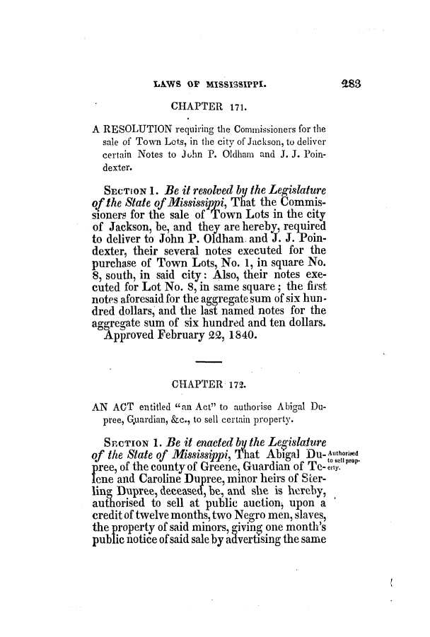 handle is hein.slavery/ssactsms0183 and id is 1 raw text is: LAWS OF MISSISSIPPI.

CHAPTER 171.
A RESOLUTION requiring the Commissioners for the
sale of Town Lots, in the city of Jackson, to deliver
certain Notes to Juhn P. Oldham and J. J. Poin-
dexter.
SECTION 1. Be it resolved by the Legislature
of the State of Mississippi, That the Commis-
sioners for the sale of Iown Lots in the city
of Jackson, be, and they are hereby, required
to deliver to John P. Oldham. and J. J. Poin-
dexter, their several notes executed for the
purchase of Town Lots, No. 1, in square No.
8, south, in said city: Also, their notes exe-
cuted for Lot No. 8, in same square; the first
notes aforesaid for the aggregate sum of six hun-
dred dollars, and the last named notes for the
aggregate sum of six hundred and ten dollars.
Approved February 22, 1840.
CHAPTER 172.
AN ACT entitled an Act to authorise Abigal Du-
pree, Guardian, &c., to sell certain property.
SECTION 1. Be it enacted by the Leaislature
of the State of Mississippi, That Abigal Du- Authorised
pree, of the county of Greene, Guardian of Te-ell prop,
lene and Caroline Dupree, minor heirs of Ster-
ling Dupree, deceased, be, and she is hereby,
authorised to sell at public auction, upon a
credit of twelve months, two Negro men, slaves,
the property of said minors, giving one month's
public notice of said sale by aavertising the same


