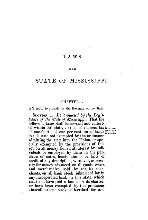handle is hein.slavery/ssactsms0184 and id is 1 raw text is: LAWS

OF THE
STATE OF MISSISSIPPI.
CHAPTER 1.
AN ACT to provide for the Revenue of the State.
SECTION 1. Be it enacted by the Legis-
lature of the State of Mississippi, That the
following taxes shall be assessed and collect-
ed within this state, viz: an ad valorem tax wna, pro-
of one-fourth of one per cent. on all lands ttion.
in this state not exempted by the ordinance
admitting the state into the Union, or spe-
cially exempted by the provisions of this
act, on all money loaned at interest by indi-
viduals, or employed by them in the pur-
chase of notes, bonds, checks or bills of
credit of any description, whatever, as secu-
rity for money advanced, on all goods, wares
and merchandize, sold by regular mer-
chants, on all bank stock subscribed for in
any incorporated bank in this state, which
shall not have paid a bonus for its charter,
or have been exempted by the provisions
thereof, except stock subscribed for and


