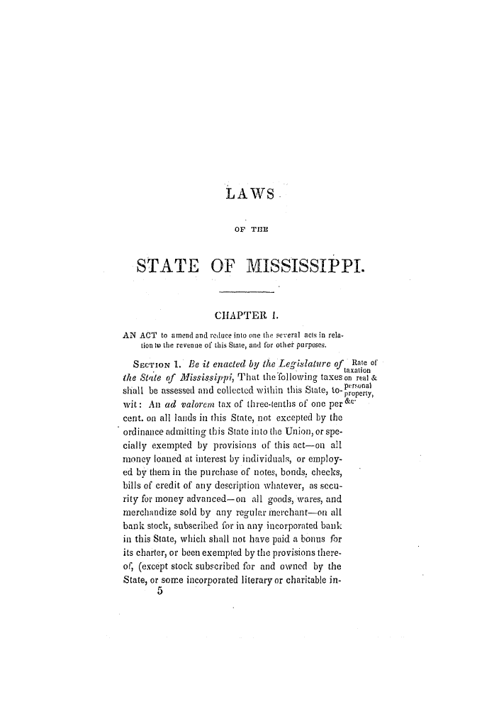 handle is hein.slavery/ssactsms0197 and id is 1 raw text is: LAWS
OF THE
STATE OF MISSISSIPPI.
CHAPTER 1.
AN ACT to amend and reduce into One the several acts in rela-
tion to the revenue of this State, and for othei' purposes.
SECTION 1. Be it enacted by the Legislature of  Rate of
taxation
the State of Mississippi, That the following taxes on real &
shall be assessed and collected within this State, to- peront
wit: An ad valoren tax of three-tenths of one per
cent. on all lands in this State, not excepted by the
ordinance admitting this State into the Union, or spe-
cially exempted by provisions of this act-on all
money loaned at interest by individuals, or employ-
ed by tlern in the purchase of notes, bonds, checks,
bills of credit of any description whatever, as secu-
rity for money advanced-on all goods, wares, and
merchandize sold by any regular inerchant-on all
bank stock, subscribed forin any incorporated bank
in this State, which shall not have paid a bonus for
its charter, or been exempted by the provisions there-
of, (except stock subscribed for and owned by the
State, or some incorporated literary or charitable in-
5


