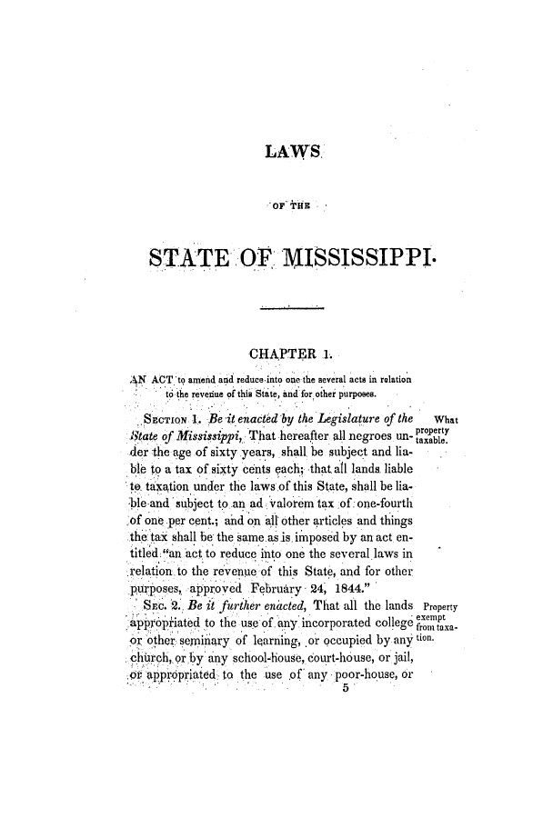 handle is hein.slavery/ssactsms0217 and id is 1 raw text is: LAWS.
OF THE-
STATE OF MISSISSIPPI.
CHAPTER 1.
N ACT to aneid and reduce-into oe the several acts in relation
to the revenue of this State, and for other purposes.
SECTIoN 1. Be it enacted by the Legislature of the  What
State of Mississippi, That hereafter all negroes un-  ty
der the age of sixty years, shall be subject and lia-
ble to a tax of sixty cents each; that all lands. liable
to. taxtion under the laws of this State, shall be lia-
:ble and subject to an ad valorem tax of:one-fourtli
of one per cent.; ahd on all other articles and things
the tax shall be the same asis. imposed by an act en-
titled an act to reduce into one the several laws in
relation to the revenue of this State, and for other
purposes,. approved February 24, 1844.
Sc. *2. Be it further enacted, That all the lands Property
a pppiated to tle use of. any incorporated college ext
or other semiiry of learning, or qccupied by any tion.
chhrch, or by' any school-house, court-house, or jail,
01o appr priated. to the use of' any poor-house, or
5.


