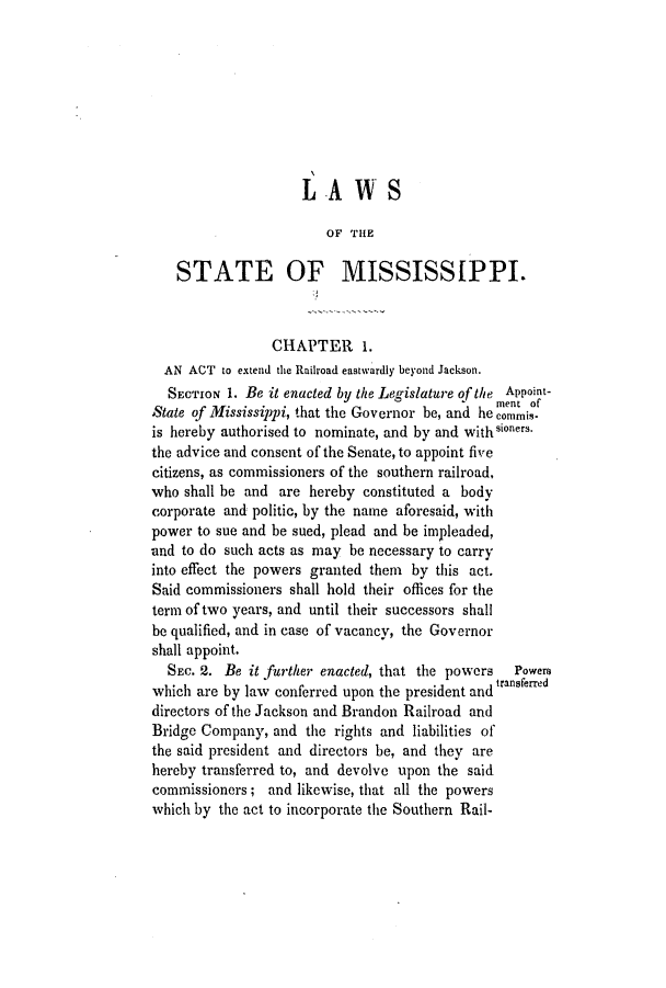 handle is hein.slavery/ssactsms0233 and id is 1 raw text is: LAWS
OF THE
STATE OF MISSISSIPPI.
CHAPTER 1.
AN ACT to extend the Railroad eastwardly beyond Jackson.
SECTION 1. Be it enacted by the Legislature of the Appoint-
ment of
State of Mississippi, that the Governor be, and he commis-
is hereby authorised to nominate, and by and with
the advice and consent of the Senate, to appoint five
citizens, as commissioners of the southern railroad,
who shall be and are hereby constituted a body
corporate and politic, by the name aforesaid, with
power to sue and be sued, plead and be impleaded,
and to do such acts as may be necessary to carry
into effect the powers granted them by this act.
Said commissioners shall hold their offices for the
term of two years, and until their successors shall
be qualified, and in case of vacancy, the Governor
shall appoint.
SEC. 2. Be it further enacted, that the powers  Powers
which are by law conferred upon the president and transferred
directors of the Jackson and Brandon Railroad and
Bridge Company, and the rights and liabilities of
the said president and directors be, and they are
hereby transferred to, and devolve upon the said
commissioners; and likewise, that all the powers
which by the act to incorporate the Southern Rail-


