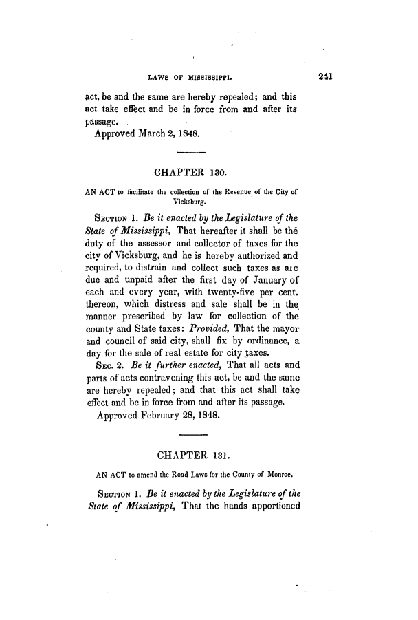handle is hein.slavery/ssactsms0237 and id is 1 raw text is: LAWS OF MISSISSIPPI.

act, be and the same are hereby repealed; and this
act take effect and be in force from and after its
passage.
Approved March 2, 1848.
CHAPTER 130.
AN ACT to facilitate the collection of the Revenue of the City of
Vicksburg.
SECTION 1. Be it enacted by the Legislature of the
State of Mississippi, That hereafter it shall be the
duty of the assessor and collector of taxes for the
city of Vicksburg, and he is hereby authorized and
required, to distrain and collect such taxes as aie
due and unpaid after the first day of January of
each and every year, with twenty-five per cent.
thereon, which distress and sale shall be in the
manner prescribed by law for collection of the
county and State taxes: Provided, That the mayor
and council of said city, shall fix by ordinance, a
day for the sale of real estate for city faxes.
SEC. 2. Be it further enacted, That all acts and
parts of acts contravening this act, be and the same
are hereby repealed; and that this act shall take
effect and be in force from and after its passage.
Approved February 28, 1848.
CHAPTER 131.
AN ACT to amend the Road Laws for the County of Monroe.
SECTION 1. Be it enacted by the Legislature of the
State of Mississippi, That the hands apportioned

211


