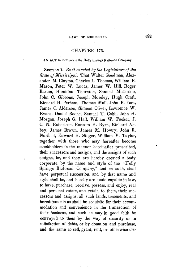 handle is hein.slavery/ssactsms0240 and id is 1 raw text is: LAWS OF MISSISSIPPI.

CHAPTER 173.
AN AUT to incorporate the Holly Springs Rail-road Company.
SECTION 1. Be it enacted by the Legislature of the
State of Mississippi, That Walter Goodman, Alex-
ander M. Clayton, Charles L. Thomas, William F.
Mason, Peter W. Lucas, James W. Hill, Roger
Barton, Hamilton Thornton, Samuel McCorkle,
John C. Gibbons, Joseph Moseley, Hugh Craft,
Richard H. Parham, Thomas Mull, John B. Fant,
James C. Alderson, Simeon Oliver, Lawrence W.
Evans, Daniel Boone, Samuel T. Cobb, John H.
Morgan, Joseph G. Hall, William W. Tucker, J.
C. N. Robertson, Ransom H. Byrn, Richard Ab-
bey, James Brown, James M. Howry, John R.
Norfleet, Edward H. Steger, William V. Taylor,
together with those who may hereafter become
stockholders in the manner hereinafter prescribed,
their successors and assigns, and the assigns of such
assigns, be, and they are hereby created a body
corporate, by the name and style of the Holly
Springs Rail-road Company, and as such, shall
have perpetual succession, and by that name and
style shall be, and hereby are made capable in law,
to have, purchase, receive, possess, and enjoy, real
and personal estate, and retain to them, their suc-
cessors and assigns, all such lands, tenements, and
hereditaments as shall be requisite for their accom-
modation and convenience in the transaction of
their business, and such as may in good faith be
conveyed to them by the way of security or in
satisfaction of debts, or by donation and purchase,
and the same to sell, grant, rent, or otherwise dis-

321


