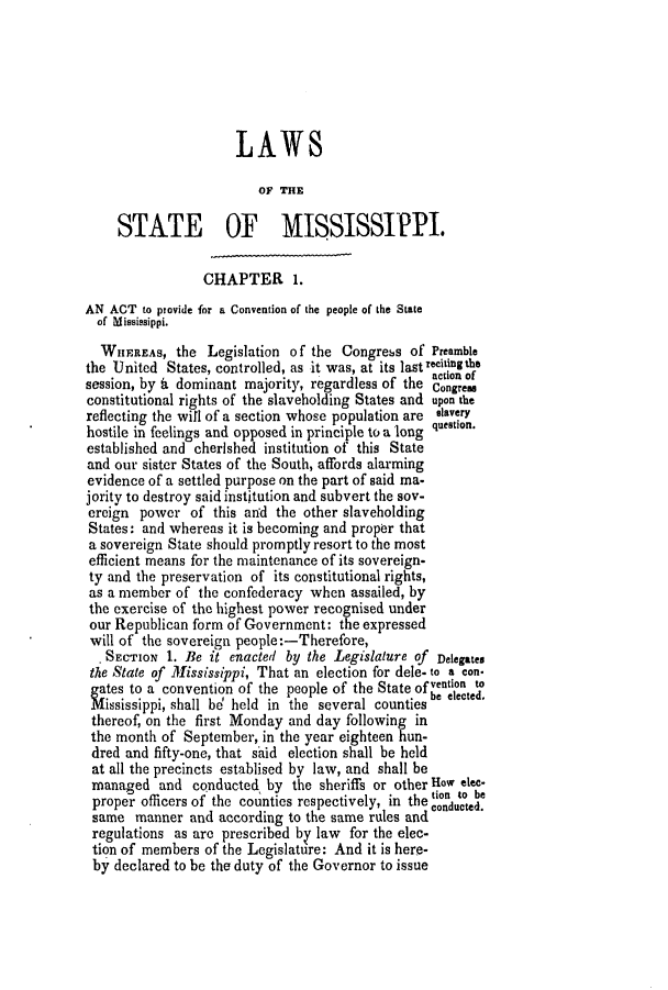 handle is hein.slavery/ssactsms0243 and id is 1 raw text is: LAWS
OF THE
STATE OF MISSISSIPPI.
CHAPTER 1.
AN ACT to provide for a Convention of the people of the State
of Mississippi.
WIIEREAS, the Legislation of the Congress of Preamble
the United States, controlled, as it was, at its lastrecitingthe
dominnt             o theaction of
session, by t dominant majority, regardless of the  ones
constitutional rights of the slaveholding States and upon the
reflecting the will of a section whose population are slavery
hostile in feelings and opposed in principle to a long question.
established and cherished institution of this State
and our sister States of the South, affords alarming
evidence of a settled purpose on the part of said ma-
jority to destroy said institution and subvert the sov-
ereign power of this and the other slaveholding
States: and whereas it is becoming and proper that
a sovereign State should promptly resort to the most
efficient means for the maintenance of its sovereign-
ty and the preservation of its constitutional rights,
as a member of the confederacy when assailed, by
the exercise of the highest power recognised under
our Republican form of Government: the expressed
will of the sovereign people:-Therefore,
. SECTION 1. Be it enacted by the Legislature of Delegates
the State of Mississippi, That an election for dele. to a con.
gates to a convention of the people of the State of vention to
Mississippi, shall be' held in the several counties be elected.
thereof, on the first Monday and day following in
the month of September, in the year eighteen hun-
dred and fifty-one, that said election shall be held
at all the precincts establised by law, and shall be
managed and conducted by the sheriffs or other How elec.
ion ito be
proper officers of the counties respectively, in the conducted.
same manner and according to the same rules and
regulations as are prescribed by law for the elec-
tion of members of the Legislature: And it is here-
by declared to be the duty of the Governor to issue


