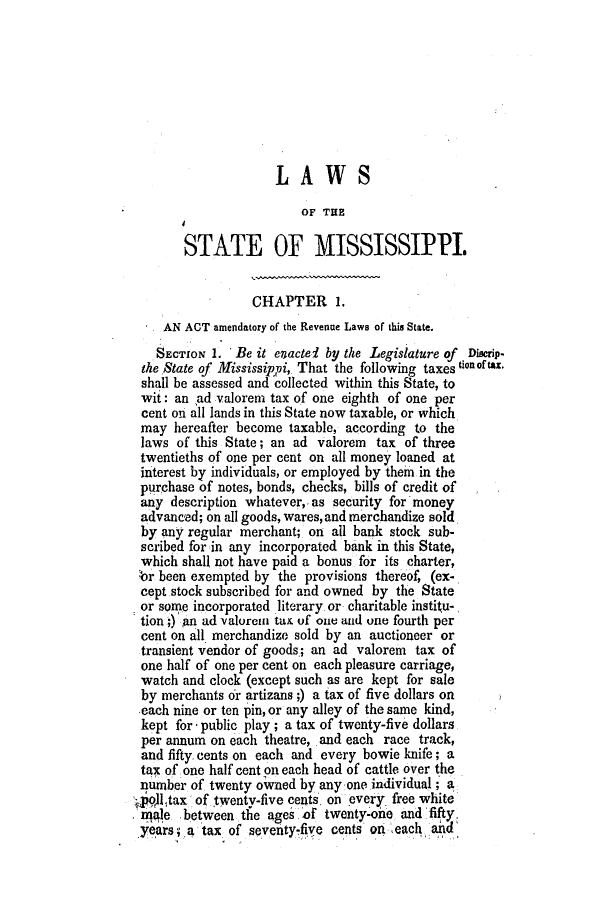 handle is hein.slavery/ssactsms0245 and id is 1 raw text is: LAWS
OF THE
STATE OF MISSISSIPPI.
CHAPTER 1.
AN ACT amendatory of the Revenue Laws of this State.
SECTION 1. Be it enactei by the Legislature of Dincrip-
the State of Mississippi, That the following taxes ton tax.
shall be assessed and collected within this State, to
wit: an ad valorem tax of one eighth of one per
cent on all lands in this State now taxable, or which
may hereafter become taxable, according to the
laws of this State; an ad valorem tax of three
twentieths of one per cent on all money loaned at
interest by individuals, or employed by them in the
purchase of notes, bonds, checks, bills of credit of
any description whatever,, as security for money
advanced; on all goods, wares, and merchandize sold
by any regular merchant; on all bank stock sub-
scribed for in any incorporated bank in this State,
which shall not have paid a bonus for its charter,
br been exempted by the provisions thereof, (ex-
cept stock subscribed for and owned by the State
or some incorporated literary. or charitable institu-
tion;) an ad valoren tax of one and one fourth per
cent on all merchandize sold by an auctioneer or
transient vendor of goods.; an ad valorem tax of
one half of one per cent on each pleasure carriage,
watch and clock (except such as are kept for sale
by merchants or artizans;) a tax of five dollars on
each nine or ten pin, or any alley of the same kind,
kept for - public play; a tax of twenty-five dollars
per annum on each theatre, and each race track,
and fifty, cents on each and every bowie knife; a
tax of one half cent on each head of cattle over the
niumber of twenty owvned by any one individual; a.
i9ll tax of twenty-five cents, on every free white
niale between the ages of twenty-one and 'fifty.
years; a tax of seventyfive cents ori each and


