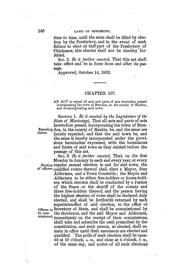 handle is hein.slavery/ssactsms0274 and id is 1 raw text is: time to time, until the same shall be filled by elec-
tion by the Presbytery, and in the event of such
failure to elect on the) part of the Presbytery of
Chickasaw, this charter shall not be thereby for-
feited.
SEc. 3. Be it further enacted, That this act shall
take effect and be in force from and after its pas-
sage.
Approved, October 14, 1852.
CHAPTER 107.
AN ACT to repeal all acts and parts of acts heretofore passed
incorporating the town of Brandon, in the county of Rankin,
and re-incorporating said town.
SECTION 1. Be it enacted by the Legislature of the
State of Mississippi, That all acts and parts of acts
heretofore passed, incorporating the town of Bran-
Repealing don, in the county of Rankin, be, and the same are
clause. hereby repealed; and that the said town be, and
the same is hereby incorporated under the provi-
sions hereinafter expressed, with the boundaries
and limits of said town as they existed before the
passage of this act.
SEc. 2. Be it further enacted, That, on the first
Monday in January in each and every year, at every
Election regular annual election in and for said town, the
of officers- qualified voters thereof shall elect a Mayor, four
Aldermen, and a Town Constable; the Mayor and
Aldermen to be either free-holders or house-hold-
ers, which election shall be conducted by a Justice
of the Peace or the sheriff of the county and
three free-holders thereof, and the person having
the highest rixmber of votes shall be declared duly
elected, and shall be forthwith returned by such
superintendbnt of said election, to the office of
Officers to Secretary of State, and shall be commissioned by
be corn- the Governor, and the said Mayor and Aldermen,
missioned. immediately on the receipt of their commissions,
shall take and subscribe the oath prescribed by the
constitution, and such person, so elected, shall re-
main in office until their successors are elected and
qualified. The polls of such election shall be open-
ed at 10 o'clock, A. 5f., and close at 4 o'clock, P. x.,
of the same day, and notice of all such elections

140

LAWS OF MISSISSIPPI


