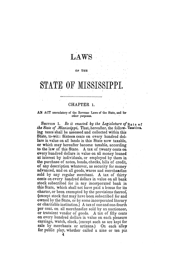 handle is hein.slavery/ssactsms0291 and id is 1 raw text is: LAWS
OF THE
STATE OF MISSISSIPPI
CHAPTER 1.
AN ACT amendatory of the Revenue Laws of the State, and for
other purposes.
SECTION 1. Be it enacted by the Legislature of Rate of
the Slate of Mississippi, That, hereafter, the follow- Taxation,
ing taxes shall be assessed and collected within this
State, to-wit: Sixteen cents on every hundred dol-
lars in value on all lands in this State now taxable,
or which may hereafter become taxable, according
to the law of this State. A tax of twenty cents on
every hundred dollars in value on all money loaned
at interest by individuals, or employed by them in
the purchase of notes, bonds, checks, bills of credit,
of any description whatever, as security for money
advanced, and on all goods, wares and merchandize
sold by any regular merchant. A tax of thirty
cents on every hundred dollars in value on all bank
stock subscribed for in any incorporated bank in
this State, which shall not have paid a bonus for its
charter, or been exempted by the provisions thereof,
(except stock that may have been subscribed for and
owned by the State, or by some incorporated literary
or charitable institution.) A taxof one and one-fourth
per cent. on all merchandize sold by an auctioneer,
or transient vendor of goods. A tax of fifty cents
on every hundred dollars in value on each pleasure
carriage, watch, clock, (except such as are kept for
sale by merchants. or artizans.)  On each alley
for public play, whether called a nine or ten pin
4


