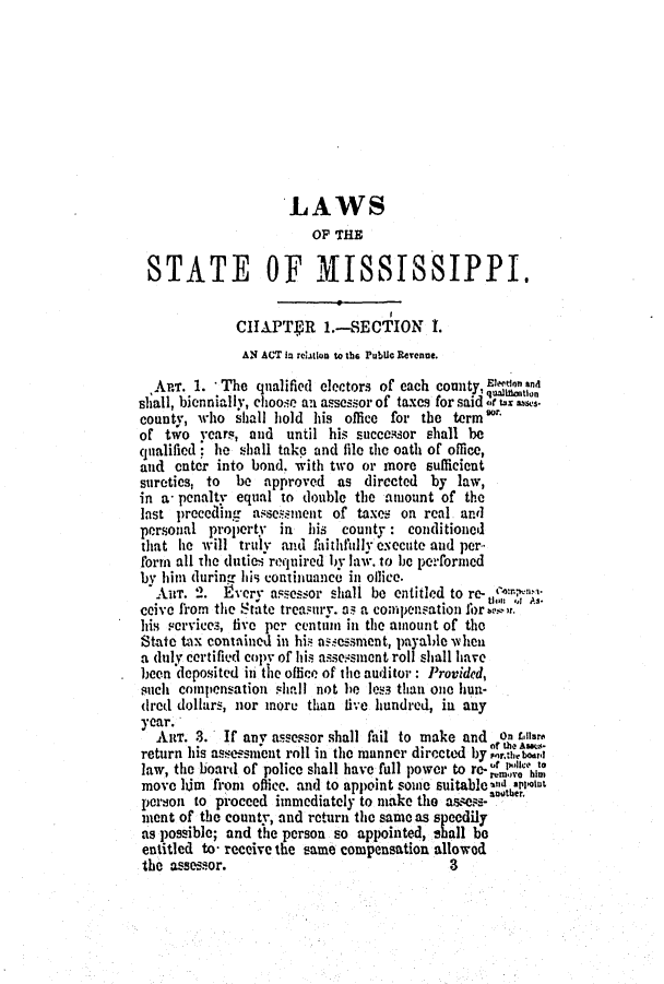 handle is hein.slavery/ssactsms0323 and id is 1 raw text is: LAWS
OF THE
STATE OF MISSISSIPPI.
CIAPTgR 1.-SECTION 1.
AN ACT in relatloo to the Public Revenue.
APT. 1. *The qualified electors of each county,  g
sliall, biennially, choose an assessor of taxes for said tax asses.
county, who shall hold his office for the term
of two years, and until his successor shall be
qualified; he shall take and file the oath of office,
and enter into bond. with two or more sufficient
sureties, to be approved as directed by law,
in a- penalty equal to double the amount of the
last preceding asse.smnent of taxes on real. and
personal propertY in  his county : conditioned
that he will truly and faithlduly execute and per..
form all the duties, required by law. to be perforied
by him during his continuance in oflice.
AI. 2. 1Evcry assessor shall be entitled to re-  ;
ths  As.
ceive from the State treasury. as a compensation lbr m. r.
his vervics, five per centum in the amount of the
State tax contained in his assessment, payalde lien
a duly certified copy of his assessment roll shall have
been deposited in the office of the auditor: Provided,
such compensation shall not he less than one hun-
dred dollars, nor inore than five hundred, in any
year.
ART. 3. If any assessor shall fail to make and on Ar.
. . of the Asez
return his assessment roll in the manner directed by MrAbr
law, the board of police shall have full power to re-'  im
move him from office. and to appoint sone suitabled *aeolut
person to proceed immediately to make the assess-angter.
mient of the county, and return the same as speedily
as possible; and the person so appointed, shall be
entitled to- receive the same compensation allowed
the assessor.                           3


