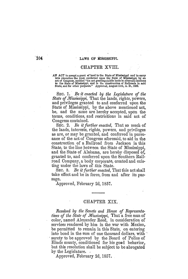 handle is hein.slavery/ssactsms0324 and id is 1 raw text is: LAWS OF MISSISSIPPI.

CHAPTER XVIII.
AN ACT to nesept a grant of land to the State of Misssippi and to carry
into execution tbo trust .conferred upon the State of Mississippi, by an
act of Congress, entitled An nt granting public lands In alternate sections
to the State of Mississippi, and in the6 construction of Railroads in said
State, and for other purposes, Approved, August 11th, A. D., 1856.
SEC. 1. Be it enacted 6y the Legislature of the
State of .lissiesippi, That the lands, rights, powers,
and privileges granted to and conferred upon the
State of Mississippi, by the above mentioned act,
be, and the same are hereby accepted, upon the
terms, conditions, and restrictions in said act of
Congress contained.
SEC. 2. Be itffurther enacted, That so much of
the lands, interests, rights, powers, and privileges
as are, or may be granted, and conferred in pursu-
ance of the act of Congress aforesaid, to aid in the
construction of a Railroad from Jackson in this
State, to the line between the State of Mississippi,
and the State of Alabama, are hereby disposed of,
granted to, and conferred upon the Southern Rail-
road Company, a body corporate, created and exis-
ting under the laws of this State.
SEC. 3. Be it further enacted, That this act shall
take effect and be in force, from and after its pas-
sage.
Approved, February 2d, 1857.
CHAPTER XIX.
Resolved by the Senate and House of Representa-
tives of the State of .ississippi, That a free man of
color, named Alexander Reed, in consideration of
services rendered by him in the war with Mexico,.
be permitted to remain in this State, on entering
into bond in the sum of one thousand dollars, with
surety to be approved by the Board of Police of
Hinds county, conditioned for his good behavior,.
but this resolution shall be subject to be abrogated
by the Legislature. ,
Approved, February 2d, 1857.

104



