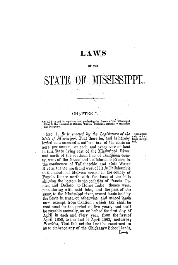 handle is hein.slavery/ssactsms0334 and id is 1 raw text is: ,L AWS
00 THlE
STATE OF MISSISSIPPL.
CHAPTER 1.
AN ACT to aid In repairing and perfeetlh the Leven of the Misissippi
River in the Counties of DeSoto,  imica, Coallozna, Boliviu, Washington
and Issaquena.
Smc. 1. Be it enacted by the Legislature of the  Tam
State of Mississippi, That there be, and is hereby faisele
levied and assessed a uniform tax of ten cents an
acre, per annum, on each and every acre of land
in this. State lying east of the Mississippi River,
and north of the southern lineof Issaquena coun-
ty, west of the Yazoo and Tallahatchie Rivers, to.
the confluence of Tallahatchie and Cold Water
Rivers, thence north and west of little Tallahatchie
to the mouth of Melvers creek, in the county of
Panola, thence north with the base of the hills
skirting the bottom in the coiinties of Panola, Tu-
nica, anid DeSoto, to Horne Lake ;' thence west,
meandering with said lake, and the pass of the
same, to the Mississippi river, except lands held by
the State in trust, o otherwise, and school lands-
now  exempt from taxation; which tax shall be
continued for the period of five .years, and shall
be payable annually, on or before the first day of
April in each and every year, from the first pf
April, 1859, to the first of April 1863, inclusive ;
Pr ovided, That this act shall not be construed so
as to embrace any of the Chickasaw School lands,.
L-4


