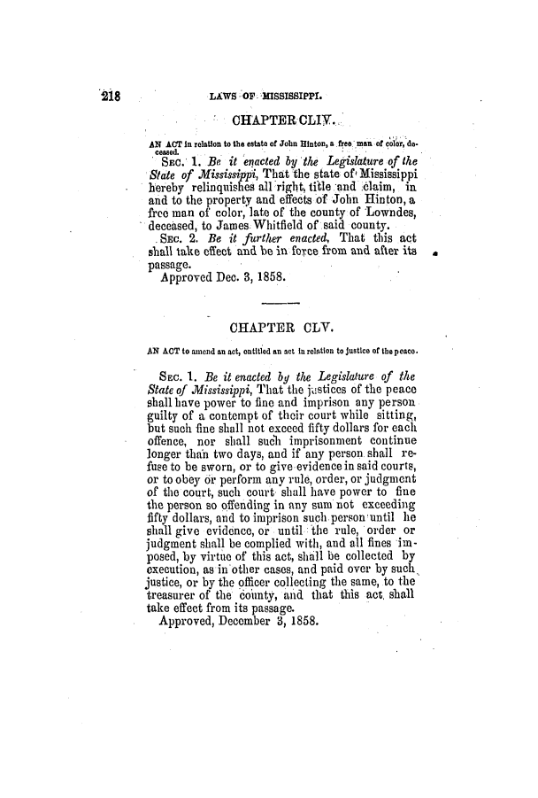 handle is hein.slavery/ssactsms0342 and id is 1 raw text is: 218

LAWS OF MISSISSIPPI.
CHAPTER CLIY..
AN ACT In relation to the estate of John Hinton, a .free man of colordo-
ceased.
SEC. 1. Be it enacted by the Legislature of the
State of Mississippi, That the state of Mississippi
hereby relinquishes all right. title.and c6laim, in
and to the property and effects of John Hinton, a
free man of color, late of the county of Lowndes,
deceased, to James Whitfield of said county.
, SEC. 2. Be it further enacted, That this act
shall take effect and be in force from and after its
passage.
Approved Dec. 3, 1858.
CHAPTER CLV.
AN ACT to amend an act, entitled an act in relation to justice of the peace.
SEC. 1. Be it enacted by the Legislature of the
State of Mississippi, That the justices of the peace
shall have power to fine and imprison any person
guilty of a contempt of their court while sitting,
but such fine shall not exceed fifty dollars for each
offence, nor shall such imprisonment continue
longer thah two days, and if any person shall re-
fuse to be sworn, or to give evidence in said courts,
or to obey or perform any rule, order, or judgment
of the court, such court shall have power to fine
the person so offending in any sum not exceeding
fifty dollars, and to imprison such person until he
shall give evidence, or until the rule, order or
judgment shall be complied with, and all fines im-
posed, by virtue of this act, shall be collected by
execution, as inother cases, and paid over by such.
justice, or by the officer collecting the same, to the
treasurer of the county, and that this act, shall
take effect from its passage.
Approved, December 3, 1858.


