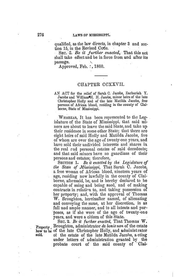 handle is hein.slavery/ssactsms0358 and id is 1 raw text is: LAWS OF MISSISSIPPI.

qualified, as the law directs, in chapter 3 and see-
tion 15, in the Revised Code.
SEC. 2. Be it further enacted, That this act
shall take effect and be in force from and after its
passage.
Approved, Feb. , 1860.
CHAPTER CCXXVII.
AN ACT for the relief of Sarah 0. Jacobs, Zachariah Y.
Jacobs and WilliamsH. H. Jacobs, minor heirs of the late
Christopher Holly and of the late Matilda Jacobs, free
persons of African blood, residing in the county of Clai-
borne, State of Mississippi.
WHEREAS, It has been represented to the Leg-
islature of the State of Mississippi, that said mi-
nors are about to leave the said State, and take up
their residence in some other State; that there are
eight heirs of said Holly and Matilda Jacobs, five
of whom are over the age of twenty-one years, and
have sold their undivided interests and shares in
the real mnd personal estates of said decedents;
and that said minors have no guardians of their
persons and estates; therefore,
SECTION 1. Be it enacted by the Legislature of
the State of .lfississippi, That Sarah C. Jacobs,
a free woman of African blood, nineteen years of
age, residing now lawfully in the county of Clai-
borne, aforesaid, be, and is hereby declared to be
capable of suing and being sued, and of making
contracts in relatirn to, and taking possession of
her property; and, with the approval of Thomas
W. Broughton, hereinafter named, of alienating
and conveying the same, at her discretion, in as
full 'and ample manner, and to all intents and pur-
poses, as if she were of the age of twenty-one
years, and were a citizen of this State.
'SEC. 2. Be it further enacted, That Thomas W.
Property, Broughton, administrator de bonia non of the estate
how to   of the late Christopher Holly, and administratoi
sold.    of the estate of the late Matilda Jacobs, a cting
under letters of administration granted by the
probate court of the said county of 'Clai-

276


