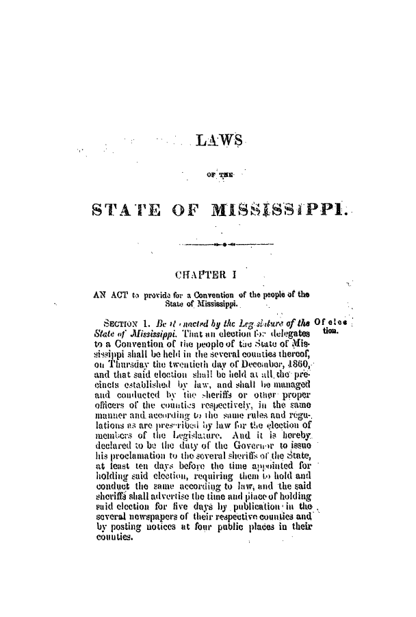 handle is hein.slavery/ssactsms0367 and id is 1 raw text is: LAWS
OF~ TIER
STATE OF IIflSSSSiPPI
CFT Al'TER I
AN ACT to provide for a Convention of the people of the
State of Mississippi.
SECTO'o 1. Be it ,nacled by ihc Leg siure of the of 0le.
State of .Mississippi. Thiat an election 1):- delegates  tion.
to a Convention of the people of thie Sate of Mis-
sisippi shall be held in the several counties thereof,
Ol Thiursda  the tweitieth day of Decembor, .1860,.
and that said election shlnl be held at all. the pre-
cincts establited by law, and shall be managed
and conducted 1 thiiw -heriffs or other proper
olficers of the countics respectively, in the came
maimer and accirting tw le siome rules and regu-.
lations as are pres-ribed by law for the election of
mciniers of the Levgilature. Aud it is hereby
declared to be the duty of the Goveriri to issue
his proclamation to the several sheril'is of .t lie State,
at least ten days before the time apmointed for
holding said electhin, requiring them i. hold and
coiduct the same according to law, and the aid
wheriffi shall adverise the time and tiaceof holding
said election for five days by publication in tile
several newspapers of their respective counies and'
by posting uotices it four public places in their
COuUties.


