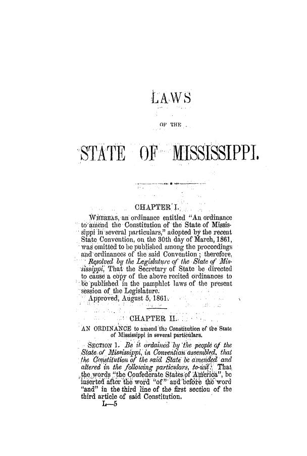 handle is hein.slavery/ssactsms0372 and id is 1 raw text is: LAWS
OP THP
STATE             OF        MISSISSIPPI.
CHAPTER I.
WifrmEAS, an ordinance entitled An ordinance
to* annd the Constitution of the State of Missis-
sippi in several particulars, adopted by the recent
State Convention, on. the 30th day of March, 1861,
was omitted to be published among the proceedings
aid- ordinances of the said Convention; therefore.
Rqsolved by the Legislature of the State of )is-
AsippI That the Secretary of State be directed
to cause a cipy of the above recited ordinances to
be published in the pamphlet laws of the present
session of the Legislature.
Approved, August 5, 186L
CHAPTER ILI.
AN ORIINANCE to anend the Constitution of the State
of Mississippi in several parti rilars.
SECTIOx 1. Be it ordatnedby 'ithe peQple 0f the
State of lississippi, in Conventianu assembled, that
the OCstitution of the said State be amerided and
altered in the following partic&rs, to4i1.1- That,
the words ''the Confederate Statesof Atdeiika, be
inserted afte lth woid of  aid befdib t$hword
and in the third line of the first section of the
third article of said Constitution,
L-5


