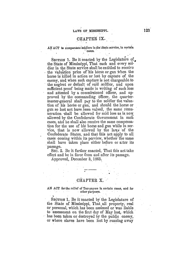 handle is hein.slavery/ssactsms0382 and id is 1 raw text is: LAWS OF MISSISSIPPI.
CHAPTER IX.
AN ACT to compensato soldiers in the'State service, in certain
cases.
SECTION 1. Be it enacted by the Legislature of0
the State of Mississippi, Thai each and every sol-
dier in the State service shall be entitled to receive
the valuatioi price of 'his horse or gun ,4hen the
horse is killed in action or lost by captuie of the
enemy, and when such capture is not chargeable to
the neglect or default of said ;soldier, anid upon
sufficient proof being made in writibg of such loss
and attested by a commiqsioned' officer, and ap-
proved by the commanding bilicer, the quarter-
master-general shall pay to the soldier the valua-
tion of his horse or gun, and should the horse or
gun so lost not have.been valued, the same remu-
neration -shall be allowed for said loss as is now
allowed by the Confederate Government in such
cases, aid he shall also receive the same compensa-
tion for the use of his horse and gun while in ser-
vice, that is now allowed by the las 'of the
Confederate, States, and that this act apply to all
cases coming within its perview, whether the same
shall have taken place either before or alter its
passage.
SEc. 2. Be it further enacted, That this act take
effect and be in force from and after its passage.
Approved,. December 3,1863.
CHAPTER X.
AN ACT for the relief of Tax-payers In certain cases, and for
other purposes.
SECTION 1. Be it enacted by the Legislature of
the State of Mississippi, That all property, real
oi personal, which.lhas been assumed or was liable
to assessment on the first day of May last,. Which
has been taken or destroyed by the publio enemy,
or where slaves have been lost by runiing away

123


