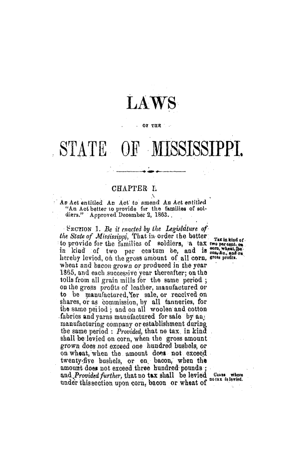 handle is hein.slavery/ssactsms0396 and id is 1 raw text is: LAWS
O. TER
STATE OF MISSISSIPPI.
CHAPTER I.
An Aet entitled An Act to amend An Act entitled
An Act better to provide for the families of sol-
diers. Approved December 2, 1863.
SECTION 1. Be it enarted by the Legislature of'
the State of misdissippi, That in order the better  Taa kint
to provide for the families of soldiers, a tax tweopreption,
in kind   of two   per cen tum  be, and is      a e
hereby leviod, oft the gross amount of all corn, gross profitI.
wheat and bacon grown or produced in the year
1865, and each succes:ivc year thereafter; on the
tolls from all grain mills f6r the same period
on the gross proffts of loather, manufactured or
to be ipanufactured,'for sale, or received on
shares, or as commission, by all tanneries, for
the same peiiod  and on all woolen and cotton
fabrics and yarns manufactured for sale by aft
manufacturing company or establishment during
the same period : Provided, that no tax, in kihd
shall be levied on corn, when the gross amount
grown does not exceed one hundred bushels, or
on wheat, when the. amount does not exceed
twenty-fiye bushels, or on, bacon, when the
amount does not exceed three hundred pounds ;
ad ~'rovided further, that no tax shall be levied Ca~ea here
notax bley(ed.
unde this section upon corn, becon or wheat ofno'..


