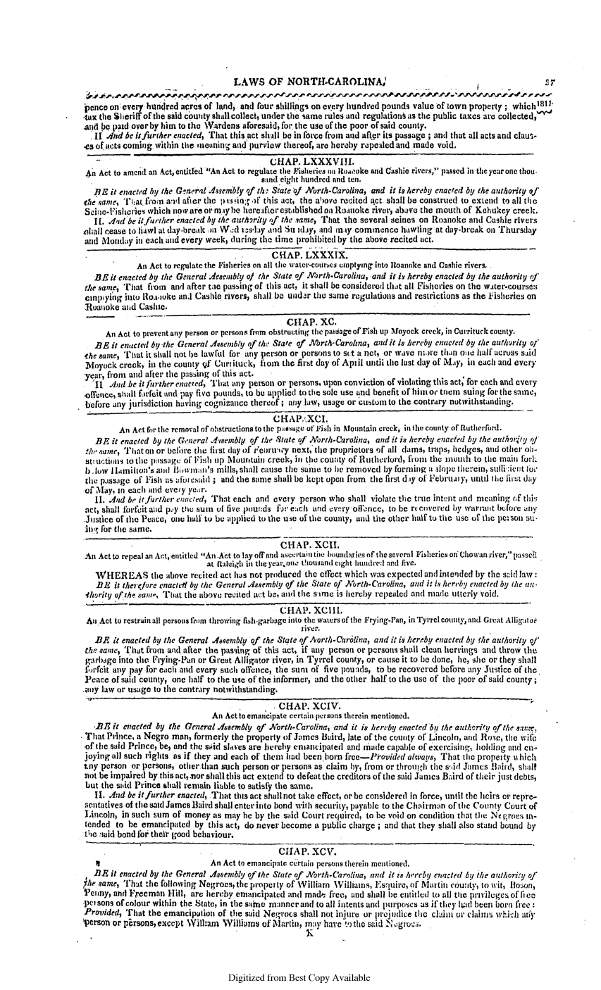 handle is hein.slavery/ssactsnc0019 and id is 1 raw text is: LAWS OF NORTl-CAROLINA,
pence on every hundred acres of land, and four shillings on every hundred pounds value of town property; whichi8m1
tax the Sheri of the siid county shall collect, under the same rules and regulationk as the public taxes are collected,(
.and be paid over by him to the Wardens aforesaid, for the use of the poor of said county.
'i1 4nd be itfurther enacted, That this act shall be in force from and after its passage ; and that all acts and claus-
es of acts coming within the neanin- and purview thereof, are hereby repealed and made void.
CHAP. LXXXVIll.
An Act to amend an Act, entitfed An Act to regulate the Fisheries o Ito.'ooke and Cashie rivers, passed in the ycar one thou.
sand eight hundred and ten.
BE it enacted by the General Asembly of th,- State of North-Carolina, and it is hereby enacted by the authority of
(he Name, That f*on awll after the pssng: .if this act, the ahove recited act shall be construed to extend to all the
Scine-Fishecries which now are oi' m ty be hereafter established oil Roanoke river, abave the mouth of Kehukey creek.
II. .dad be it further enacted by the autharity of the same, That the several seines on Roanoke and Cashie rivers
chall cease to liawl at day-break .n Wed us'1ay and Sn iday, and inty commence hawling at day-break on Thursday
and Mondaiy in each and every week, during the time prohibited by the above recited act.
CHAP. LXXXIX.
An Act to regulate the Fisheries on all the water-courbes emptying into Roanoke and Cashie rivers.
BE it enacted by the General Jesembly of the State of .Mrth-Carolina, and it is hereby enacted by the authority of'
die same, That friom and after tae passing of this act, it shall be considered that all Fisheries on the water-courses
cmnpiying into Rloaouke and Cashie rivers, shall be undar the same regulations and restrictions as the iisheries on
Roanoke aid Cashie.
CHAP. XC.
An Act to prevent any person or persons from obstructing the passage of Fish ui Noyock creek, in Currituck county.
BE it enacted by the General Adsembly of the State of orth-Carohna, and it is hereby enacted by the authority of
the same, T'hat it shall not be lawful for any person or persons to sct a net, or wave n)re than oace half across said
Mayock creek, in the county of Currituck, fon the first day of April until the last day of May, in each and every
year, froin and after the passing of this act.
rII And be it further enacted, That any person or persons, upon conviction of violating this act; for each and every
offence, shall forfeit and pay five pounds, to be applied to the sole use and benefit of him o triem suing for the same,
before any jurisdiction having cognizance thereof ; any law, usage or custom to the contrary notwithstanding.
CHAP.kXCI.
An Art for the removal of obstructions to the pasage of Fish in Mountain creek, in the county of Rutherford.
BE it enacted by the General Assembly of the State of North-Carolina, and it is hereby enacted by the authoruty (/
the sane, That on or belbre the first day of reuir'u-iy next, the proprietors oft all clams, traps, hcdges, and other ob-
St uctions to the  ssage of Fish up Mountain creek, in the county of Rutherford, fiont the mouth to the main fork
1)- low I lamilton's and Bhminn's mills, shall cause the sonic to be removed by forming a slope therein, suffi:ient foi'
the passage of Fish as aii esaid ; and the same shall be kept open from the first d-'y of Februamy, until the first day
of May, in each and every yer.
11. And be it further enacted, That each and every person who shall violate the true intent and meaning 6f this
act, shall forfeit and p'y the sum of five pounds f)r each und every offorcc, to be rt covered by warrant before any
Justice of the Peace, one half to be applied to the use of tle county, and the other half to the use of the peSol su-
iin for the same.
CHAP. XCII.
An Act to repeal an Act, entitled An.Act to lay off'and ascertail tit! boundaries of the several Fisheries ori Chowan river, passe8
at Raleigh in the year.one thousand eight hundre:d and five.
WHEREAS the above recited act has not produced the effect which was expected and intended by the said law:
BE it there/ore enactedi by the General Assembly of the State of North-Carolina, and it is hereby enacted by the au-
-thority of the ran-, That the above recited act be, and the sirue is hereby repealed and made utterly void.
CHAP. XCIII.
Ani Act to restrain all persons from throwing fish-garbage into the waters of the Frying-Pan, in Tyrrel county, and Great Alligatoe
river.
BE it enacted by the General Aenembly of the State ofhNorth-Carolina, and it is hereby enacted by the authority of
the saie, That from and after the passing of this act, if any person or persons shall clean herrings and throw the
garbage into the Frying-Pan or Great Alligator river, in Tyrrel county, or cause it to be done, he, she or they shall
forfeit any pay for each and every such offence, the sun of five pounids, to be recovered before any Justice of the.
Peace of said county, one half to the use of the informer, and the other half to the use of the poor of said county;
any law or usage to the contrary notwithstanding.
ACHAP. XCIV.
An Actto emancipate certain persons therein mentioned.
-BE it enacted by the General Assembly of North-Carolina, and it is hereby enacted by the authority of the sa.e,
That Prince, a Negro man, formerly the property of James Baird, late of the county of Lincoln, and Rose, the wife
of the said Prince, be, and the sAid slaves are hercrhy emancipated and rninde capable of exercising, holding and ca.l
joying all such rights as if they and each of them had been horn ft'ee-P'ovided always, That the propecty w hich
tay person or persons, other than such person or persons as claim by, fiom or through the s'id James Bird, shalt
not be impaired by thisnct,aor shall this act extend to defeat the creditors of the said Jumes Baird of their just debts,
but the siid Prince shall remain liable to satisfy the sane.
I[. And be itfurther enacted, That this act shall not take effect, or be considered in force, until the heirs eor repre-
aentatives of the said James Baird shall enter into bond with security, payable to the Chairman of the County Court of
Lincoln, in such sum of money as may be by the said Court required, to be void on coluition that the Ne groes t-
tended to be emancipated by this act, do never become a public charge; and that they shall also stand bound by
tice said bond for thei' good behaviour.
CHAP. XCV.
I                         An Act to emancipate certain persons therein mentioned.
BE it enacted by the General .Asenbll o the State of North.Carolina, and it is herchy enacted bU the authority of
the/ same, That the following Negroes, the property of William Williams, Esquire, of Martii county, to wit, Ilo:;on,
Penny, and Freeman Hill, are hereby emancipated and mada free, and shall be entitled to all the privileges of rlec
pet sons of colour within the State, in the surne manner and to all intents and purposes as if they ltad been born free:
Provided, That the emancipation of the said Negroes shall not injure or prejudice the clain or claims which al'
person or ptrsons,exccpt Wilham Williams of Ma'tiin, mnay have tithe said Negrota.

Digitized from Best Copy Available


