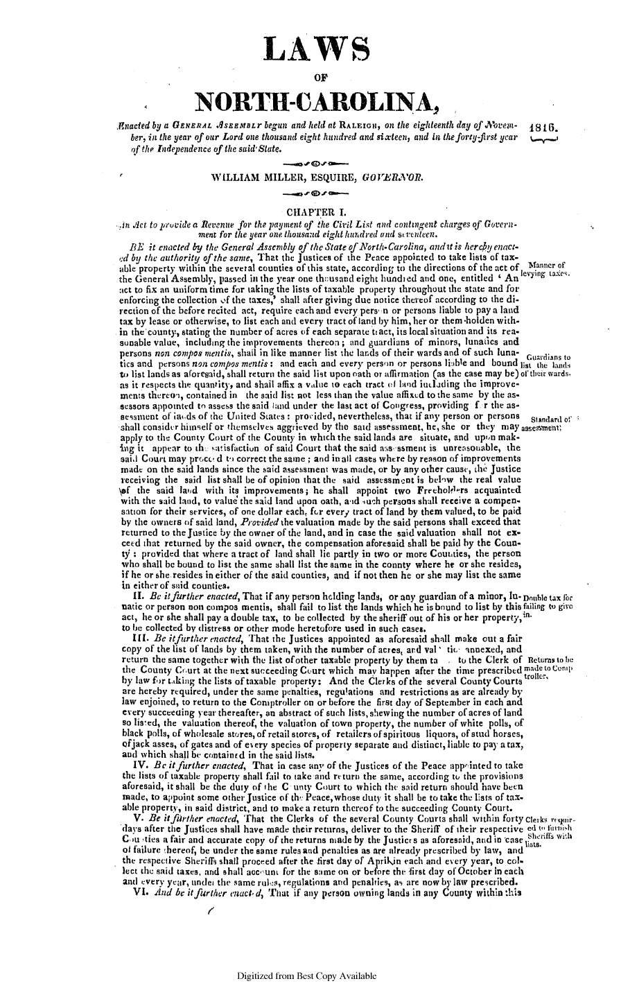 handle is hein.slavery/ssactsnc0032 and id is 1 raw text is: LAWS
OF
NORTH-CAROLINA,
Anacted by a GENERAL qSErBfBLr begun and held at RALEIGH, on the eighteenth day of  ovent-  181C.
ber, in the year of our Lord one thousand eight hundred and sixteen, and in the forty-first year  % s
of the Independence of the said'State.
WILLIAM MILLER, ESQUIRE, GO2'ElOR.
CHAPTER I.
,In iAct to pruvide a Revenue for the payment of the Civil List and contingent charges of Govern-
ment for the year one thousand eight hundred and stienteen.
BE it enacted by the General Assembly of the State of North-Carolina, andit is herchy enact-
ed by the authority of the same, That the Justices of the Peace appointed to take lists of tax-
able property within the several counties of this state, according to the directions of the act of Manner o
the General Assembly, passed in the year one thousand eight hundi ed and one, entitled ' An levying taxes.
:ict to fix an uniform time for taking the lists of taxable property throughout the state and for
enforcing the collection of the taxes,' shall after giving due notice thereof according to the di-
rection of the before recited act, require each and every pers, n or persons liable to pay a land
tax by lease or otherwise, to list each and every tract of land by him, her or them -holden with-
in the county, stating the number of acres of each separate tt act, its local situation and its rea-
sonable value, including the improvements thereon; and guardians of minors, lunatics and
persons non compos mentis, shail in like manner list the lands of their wards and of such luna- Cuardians to
tics and persons non compos mentis: and each and every person or persons li:ible and bound list the lands4
to list lands as aforesaid, shall return the said list upon oath or allirmation (as the case may be) of their wards.
as it respects the quantity, and shail affix a vlue to each tract of land idjoding the improve-
ments thereoi, contained in the said list not less than the value affixid to the same by the as-
sessors appointed to assess the said iand under the last act of Congress, providing f. r the as-
sessient of aw.ds of the United States: provided, nevertheless, that if any person or persons Standard e'
shall consider himself or themselves aggrieved by the said assessment, he, she or they may assessment
apply to the County Court of the County in which the said lands are situate, and upton mak-
ing it appear to th. ,atisfactiun of said Court that the said ass-sament is unreasonable, the
said Court may proce' d to correct the same; and in all cases where by reason of improvements
made on the said lands since the said assessment was made, or by any other cause, the Justice
receiving the said list shall be of opinion that the said assessment is below the real value
\ef the said land with its improvements; he shall appoint two Freeholkirs acquainted
with the said land, to value& the said land upon oath, aid such persons shall receive a compen-
sation for their services, of one dollar each, for every tract of land by them valued, to be paid
by the owners of said land, Provided the valuation made by the said persons shall exceed that
returned to the Justice by the owner of the land, and in case the said valuation shall not ex-
ceed that returned by the said owner, the compensation aforesaid shall be paid by the Coun-
ty : provided that where a tract of land shall lie partly in two or more Counties, the person
who shall be bound to list the same shall list the same in the connty where he or she resides,
if he or she resides in either of the said counties, and if not then he or she may list the same
in either of said counties.
II. Be it further enacted, That if any person helding lands, or any guardian of a minor, Iu Double tax for
natic or person non compos mentis, shall fail to list the lands which he is bound to list by this failing to give
act, lie or she shall pay a double tax, to be collected by the sheriff out of his or her property,in.
to be collected by distress or other mode heretofore used in such cases.
I I. Be itfirther enacted, That the Justices appointed as aforesaid shall make out a fair
copy of the list of lands by them taken, with the number of acres, ard val' tit- annexed, and
return the same together with the list of other taxable property by them ta  . to the Clerk of neturns to be
the County Crurt at the next succeeding Court which may happen after the time prescribed madetoconip
by law f>r t.Aking the lists of taxable property: And the Clerks of the several County Courts trolle.
are hereby required, under the same penalties, regulations and restrictions as are already by
law enjoined, to return to the Comptroller on or before the first day of September in each and
every succecing year thereafter, an abstract of such lists, sheiwing the number of acres of land
so listed, the valuation thereof, the valuation of town property, the number of white polls, of
black polls, of wholesale stores, of retail stores, of retailers of spiritous liquors, of stud horses,
ofjack asses, of gates and of every species of property separate and distinct, liable to pay a tax,
and which shall be containrd in the said lists.
IV. Be it further enacted, That in case any of the Justices of the Peace apprinted to take
the lists of taxable property shall fail to take and return the same, according to the provisions
aforesaid, it shall be the duty of the C unty Court to which the said return should have been
made, to appoint some other Justice of th': Peace,whose duty it shall be to take the lists of tax.
able property, in said district, and to make a return thereof to the succeeding County Court.
V. Be it fjrther enacted, That the Clerks of the several County Courts shall within forty Clerks ruquir..
days after the Justices shall have made their returns, deliver to the Sheriff of their respective ed to fulrniish
C'u -ties a fair and accurate copy of the returns made by the Justicrs as aforesaid, and in 'case r with
of failure hereof, be under the same rules and penalties as are already prescribed by law, and
the respective Sheriffs shall proceed after the first day of Aprilin each and every year, to col-
lect the said taxes, and shall aocount for the same on or before the lirst (lay of October in each
and every year, undet the same rules, regulations and penalties, as are now by law prescribed.
VI. And be it further enact. d, That if any person owning lands in any County within this
t,

Digitized from Best Copy Available


