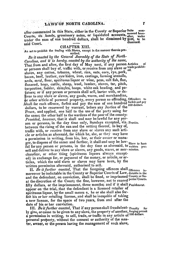 handle is hein.slavery/ssactsnc0094 and id is 1 raw text is: LAWS'OF NORTH CAROLINA.

after commended in this State, either in the County or SuperiorSui ch-
Courts, oh bonds, Rromissory notes, or liquidated accounts after, under
under the sum of one hundred dollars, shall be dismissed by $100, to be
said Court.                                                dismissed.
CHAPTER XIII.
An act to probibit the trading with Slaves, except in the manner therein pre-
scribed.
Be it enacted by the General .Assembly of the State of North-
Carolina, and it is hereby. enacted by the authority of the same,
'That from and after, the first lay of May next, if any person Articles of
or persons shall buy of, traffic with, or receive from any slave or Mdeprohibit-
slaves, any cotton, tobacco, wheat, rice, oats, corn, rye, pork,
bacon, beef, leather, raw hides, iron, castings, farming utensils,
nails, meal, flour, spirituous liquor or wine, peas, salt fish, flax,
flaxseed, hogs, cattle, sheep, wool, lumber, staves, tar, pitch,
turpentine, fodder, shingles, hoops, white oak heading, and po-
Iatoes; or if any person or persons shall sell, barter with, or de-
ver to any slave or slaves, any goods, wares, and merchandize,
r other article of personal property, every person so offending, Offenders to
/shall for each offence, forfeit and pay the sum of one hundred fofeitand pay
dollars, to be recovered by warrant, before any. Justice of the l00 dollars.
Peace, and applied, one half to the use of the party suing for
the same; the other half to the wardens of the poor of the county:
Provided, however, that it shall and may be lawful for any per-
son or persons, in the day time only, Sundays excepted, viz. Proviso.
between the rising of the sun and the setting thereof, to buy of,
traffic with, or receive from any slave or slaves any such arti-
cle or articles as aforesaid, for which he, she, or they may have
a permission in writing, from his, her, or their owner or mana-
ger, to dispose of the same: and further, it shall and may be law- Slave to have
ful for any person or persons, in the day time as aforesaid, to written per,
sell and deliver to any slave or slaves, any goods, wares, or mer- mission.
chandize, or other thing (spirituous liquors always except-
ed) in exchange for, or payment of the money, or article, or ar-
ticles, which the said slave or slaves may have been, by the
written permission aforesaid, autlhorised:to sell.
II. Be it further enacted, That the foregoing offences shall Offences in-
moreover be indictable in the County or Superior Courts of Law, dictable in the
and the defendant, on conviction, shall be fined, or imprisoned County or Su-
at the discretion ot the Court; the fine, however, not to exceed perior Courts
fifty dollars, or the imprisonment, three months; and if it shall Pishment.
appear on the trial,.that the defendant is a licensed retailer of
spirituous liquor, by the small measu e, he or she shall also for-
feit his or her retailing license, and shall be incapable of taking
a new license, for the space of two years, from and after the
date of his or her conviction.
III. Beit further enacted, That if any person shall fraudulent- Penalty for
ly give, orcause to be given to any slave, the property of another, forgingpermit
a permission in writing, to sell, trade, or traffic in any article ofloo dollars.
personal property, without the consent or authority of the mas-
ter, own.r, ox the person having the management of such slave,

7


