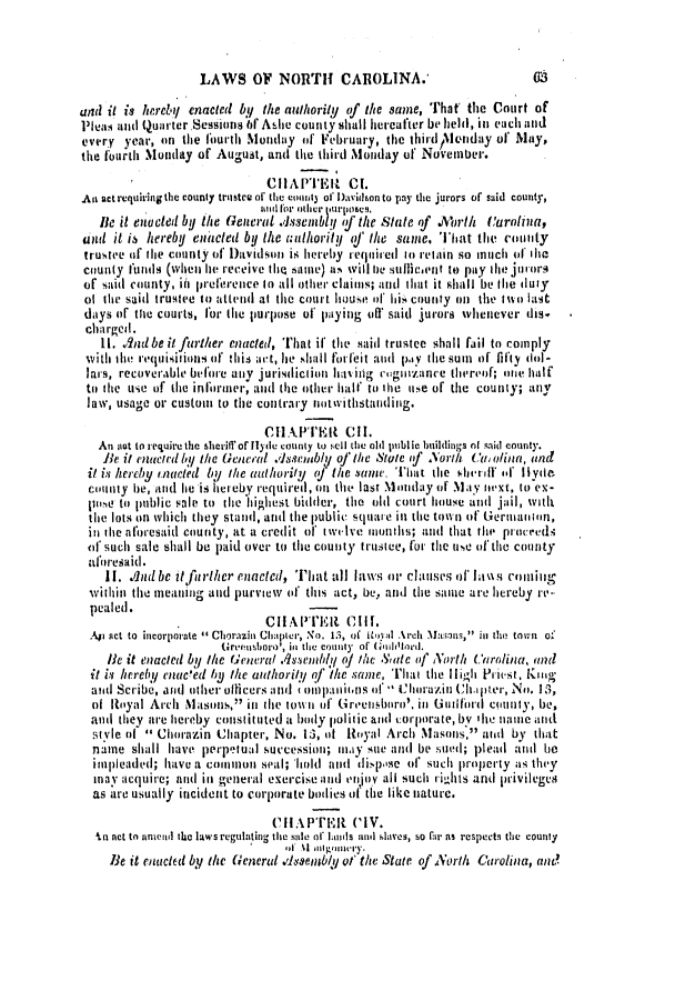 handle is hein.slavery/ssactsnc0107 and id is 1 raw text is: LAWS OF NORTH CAROLINA.'

and it is hereby enacted by the aulhorily of the same, That the Court of
Pleas ad Quarter Sessions f Adhe county shall hereafter be held, in each and
every year, on the fourth Monday of February, the thirdtl Mnday of' May,
the fourth Monday of August, and the third Monday of November.
CHAPTER CI.
An act requiring the county trustee of the eount3 of Davidson to pay the jurors of said county,
un'dIforl other purlposeq.
lie it enacted by the General AssieblY  the State if .Mrth Carolna,
and it is hereby enacted by the authorit o f the same. That the couSty
trustee of tle county of Davidsoi is hereby required to retain so nuci of thia
county ltintIs (when lie receive th I(a intle) a, will ie sulti cent to pay the jutors
of said county, ih prelerence tn all other claims; and that it shall be the duty
ot the said trustee to attend at tle court house of ii. county on the two last
days of the courts, for tlie purpose of paying otf said jurors whenever dis.
charged.
11. And beit further enacted, That if the said trustee shall fail to comply
with th iequiIIiisn of this ;i't, lie shall forfeit and pdY the sum of fifty -lol-
lars, recoverable before any jurislictiin haviing ctognizance thereof; ote half
to the use of the informer, and the other hall, to the use of the county; any
law, usage or custom to the contrary notwithstanding.
CHAPTER CII.
An nlot to require the sheriff of [lyde county to selI the old public buildings nt Isid county.
Be it enucted by the General Assembly of the State of North Cm olina, and
it is hereby naceted by the authority of the same l That the Sh'lrule oef il Ivd
county be, and lie is her eby required, on the last Monday of May next, to ex-
pise to public sale to tie highest bidder, the old court house and jail, vith
the lots on vhich they stand, and the public squaire iii the town of Gernanion,
in the aforesaid county, at a credit of twilve nonths; and that the proceeds
ol such sale shall be paid over to the county trustee, for the use of the county
al'oresaid.
II. Jludbe it further enacted, That all laws or clauses of lawvis coiiga
within the meaning and purview of this act, be, and the same are hereby re*
pealed.                   CIAPTER (CliI.
Ap act to incorporate 1 Chorazin Chapter, No. 1.3, of Roya Arch Mans, inl the town of
Gtreenshoro', in the county  of (G:tiolord.
le it enacted by the General .1semdy of the State of North Carolina, and
it is hereby enaced by the authority of the same, Tlar the high Priest, Kloog
and Scribe, and other olicers and rmipanit'ns of - Chur1a.inr Cli.pter, No. 13,
of Royal Arch Masons, in tie towit of Gireensboro'. in Guilfird county, be,
and they are hereby constituted a botly 1 olitic antI orporate, by 'h e name and
style ol  Chorazin Chapter, No. 13, t Royal Arch Masons,' atd by that
name shall have perpetual succession; may sue and be sued; plead and be
impleaded; have a common seal; hold nautil dipose (f' suchi property as they
may acquire; and in general exercise and enrjov all such rights and privileges
as are usually incident to corporate bodies of the like nature.
CiiAPTrEL CIV.
,in act to unien l the laws regulating tthe sale of lnds and blaves, so llr as respects the county
Be it enacted by the General .dIesembly of the State of North Carolina, and

0S


