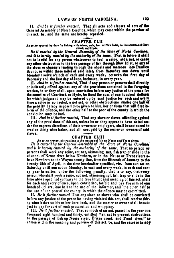 handle is hein.slavery/ssactsnc0141 and id is 1 raw text is: LAWS OF NORTH CAROLINA.

II. .nd be it further enacted, That all acts and clauses of acts of the
general Assembly of Norrh Corollea, which may come within the purview of
this act, be, and the same are hereby repealed
CHAPTER CLII
An At to appoint lay days for aleg with swines, ets, k. at New laes, in the**oatiesofter'
rituak and Hyde.
Be it enacted by the General Aaeembly of the Mate of North COin.las,
and it is hereby enacted by the authority of the same, That la future it hall
not be lawful rot any person whatsoever to haul a seine, set a set. or cam
any other obstruction to the free passage of fish through New Islet. or ayof
the slues or channels leading throuth the shoals and marshes Into Pamlico
Sound, or within three miles of said inlet, from Saturday sun dotra satil
Monday twelve o'clock of each and every week, between the first day et
February and the first day ofJune, inclusive, in every year.
II. Ind be it further enacted, That if any person or persons shall directly
or indirectly ofend against any of the prosisons contained in the foregoing
section, he or they shall, upon conviction before any justice of the peace for
the counties of Currituck or Hyde, be fined the sum of one hundred dellaril
for which judgment may be entered up by said justice for each and every
time a seine is so hauled, a net set, or other obstructions made; one balfof
the penalty hereby imposed to be given to him, her or them that will first lo-
form of the offence, and the other half to the poor of the county In which the
conviction may be had.
Ill. .nd be itfurther enacted, That any slasve or slaves offedlg against
any of the provisions of this act, unless he or they appear to have acted un-
ter the express directions of their owners or employers, shall be sentenced to
receive thirty-nine lashes, and all cost paid by the owner or owners of sald
slaves.
CHAPTER CLIII
An act to prevent obstructions to the passage of fish up Neuse and Trent rivers.
Be it enacted by the General Aseinby of the State of North Carolina'
mnd it is herchy enacted by the authority of the same, That no person or
persons shall work any seine, set net, skimming net, fish trap or side in the
channel of Neuse river below Newbern, or in the Neuse or Trent rivers a-
bove Newbern to the Wayne county line, from the fifteenth of January to the
twentyfifth of April, in the time hereinafter specified, viz. from sun set on
Saturday until sun set on Monday, in each and every week, in each and eve-
ry year hereafter, under the following penalty, that is to say, that every
person who shall work a seine, set net, skimming net, fish trap or slide in the
time above specified contrary to the true intent and meaning of this act, shall
for each and every offience, upon conviction, forfeit and pay the sum of one
hundred dollars, one half to the use of the informer, and the other half to
the use of the poor of the county in which the offence may be committed.
II. Be it further enacted That any slave or slaves who shall be convicted
before any justice ot the peace for having violated this act, shall receive thir-
ty*nine lashes on hiq or her bare back, and the master or owner shall be sub-
ject to pay the cost of such prosecution and whipping.
III. Be it further enacted, That so much of an act, passed in the year one
thousand eight hundred and thirty, entitled **an act to prevent obstructions
to the passage of fish up Neuse river, Brices creek and Trent river, as
comes within the meaning and purview of this act, be, and the same is hereby
17

IRS



