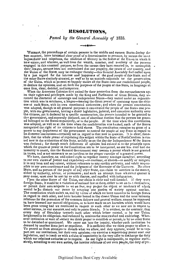 handle is hein.slavery/ssactsnc0175 and id is 1 raw text is: RESOLUTIlONS,
Passed by    the General Assemibly of     1835.
WHfurEREAs, the proceedings of certain persons in the middle and eastern Stales during the!
past summer, have furnished clear proof of a determination to promote, byl meanis the most
uijustiliable and iniquitous, the abolition of Slavery in the States of the Uning, in whtch it
now exists; and whereas, as well from the wealth, number, and assiduity of the persons
engaged in this criminal purpose, as front the means they have resorted to, to accotmplish
their des:gns, serious fears are entertained tlIat our property, the peice of' our country, ani
the Union of the Statel, may be endanger thereby-this General Assenibly f',el called upon
by a just regard for the interest and happiness of the good people of this State. anid of
tite other States similarly situated, as well'as by an anxions solicitude lor the preservation
of the Union, which at present so happaly un ites till the States into one confederated people,
to declare the opinions, and set forth the purposes of the people of this State, in language at
once firm, clear, decided, and temperate.
. When the American Colonies first united for their protection from the encroachments up.
an their rights and privileges. inale by the King and Parliament of Great Britain, they us.
sumed the character of sovereign and independent States-they united under ani orgatiza.
tion which was in strictness, a league-leaving the direct power of operating upon the citix-
ens of each State, with its own constituted authorities ; and when the present constitution
was adopted, thongh to all general purposes it constituted the peoplc of the States one pnu-
ple, with one government, having a direct legislative, judicial, and executive authority over
the citizens, yet it declared by a specific enumeration, the powers intended to be grarted to
tllt government, and expressly declared, out of abundant caution that the powers not grant-.
ed belonged to the States respectively, or to the people. At the time when this constitution
was adopted, as well as at the time when the confederation was fotmed, each of tMe States
recognized the right of its citizens to hold slaves. The constitution contains no grant of a
1bover to any departmert of the government to control the people of any State in regard to
its domesttc insuitutions-certainly not in regard to that now in question. !t is clear, thic.
fore, that the whole power of regulating this subject within the State of NorthCarolina. is ves-
ted now in the anthorities of this Strte, as fully as ott the day the Independence if* the States
was teclared ; for though iuch diferencc of opinion has existed as to the principle upon
which tile grants af power in the Constitution are to be interpreted, no one has ever had the
icinerity to assert, that the General Government may assume a power which is not granted
in terms, aind is not necessary as an Incident to the proper exercise of a granted pouwer.
We have, therefore, an undoubtel right to regulate slavery aimongst ourselves, according
to our own views of justice and expedietncy-to continue, or abolish-to modify or miitigate
it in any form and any extent, without reference to any earthly authority, and solely respon-
sible to otr own consciences and the judgment of the Governor of the Universe. No other
Slate, and no portion of the peopte of any otmb'r State, can claim to interlfre in the mnatter,
either by authority, advice, or persuasion; and such an ateilpit. from Whatever quarter it
anay come, must ever be met by us with distrust, and repelled with intdignation.
Upon the other States of the Union, our claim is clear and well foundel. If they wver?
foreign States, it would be n violation of national law in theur, either to set on to. t themselv's,
or permit their own subjects to iet on fnioi, any project Ole object or tendency of which
would he 5to disturb hunr peace by arraying one portion ot siciety against another.
The constitution which unites us, and by %irtie of which we have ceased to be foreign States
in regard to each other, and have become bound in the closest Union and the most intimate
relationis for the pionution of the common defence anid general welfare, cannot ie supposed
tq have lessened our mutual obligations, at to have made an act harmless which would have
been gross wrong had we continued in respect to each other as we now are in respect to
other nations, in war enemies, and only in pence friends. It s evident, on the contrary. that
every duty of friendship towards each other which before existed, Is by our Uniou
heighteied in its obligation, and efutreed by motives the most exalted and endearing. Wh'lint-
ever institution or state of society we think proper to establish or permit, is by no other Stite
to be disturbed or questioned. We enter not into the inquiry, whether such institution be
deemed by another State just or expedient. 11 is sulficient that we thikl proper to allow it.
To protect us from attempts it disturb What we allow, and they approve, would lie to sup-
port not our institutions, httt their own opinions,-to exercise a supervising power over our
legislation, and to insult tus with a claim of superiority in the very offer to discharge the duty
which our relations authorise us to reqpire. As our right is indisputabic, to regulate exclu,
sively, according to our own naotion, the interior reliltions of our own people, the duty of proe

Digitized from Best Copy Available


