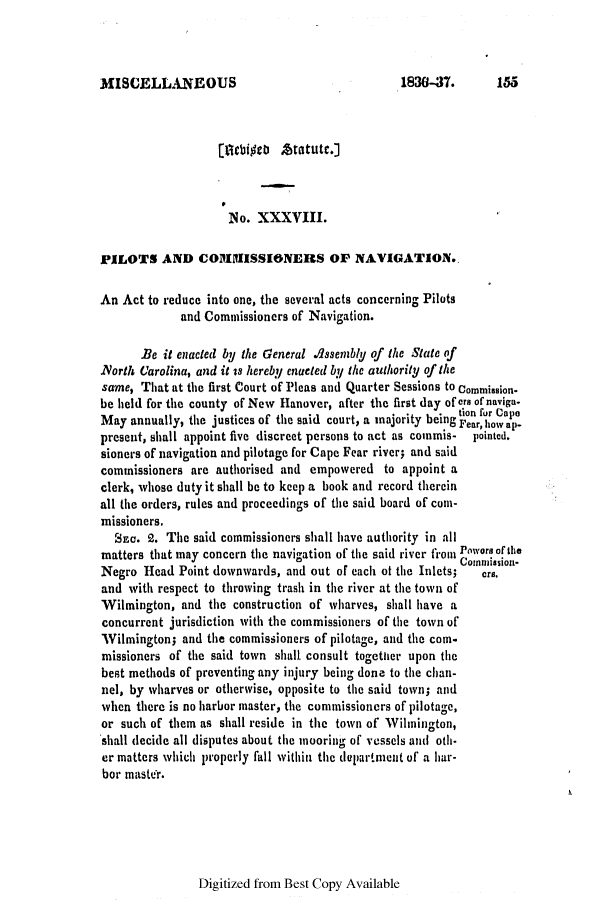 handle is hein.slavery/ssactsnc0177 and id is 1 raw text is: MISCELLANEOUS

[tlebt Atatute.]
NIo. XXXVIII.
PILOTS AND CO1i11ISSIONERS OF NAVIGATION.
An Act to reduce into one, the several acts concerning Pilots
and Commissioners of Navigation.
Be it enacted by the General Assemibly of the State of
Yorth Carolina, and it is hereby enacted by the authority of the
same, That at the first Court of Pleas and Quarter Sessions to Commission.
be held for the county of New Hanover, after the first day of ere of naviga.
May annually, the justices of the said court, a majority being tim fur Ce
present, shall appoint five discreet persons to act as commis-  pointed.
sioners of navigation and pilotage for Cape Fear river; and said
commissioners are authorised and empowered to appoint a
clerk, whose duty it shall be to keep a book and record therein
all (lte orders, rules and proceedings of the said board of com-
missioners.
Sn. 2. The said commissioners shall have authority in all
matters that may concern the navigation of the said river from Powors of the
Com eision-
Negro Head Point downwards, and out of each of the Inlets; cr8.
and with respect to throwing trash in the river at the town of
Wilmington, and the construction of wharves, shall have a
concurrent jurisdiction with the commissioners of the town of
Wilmington; and the commissioners of pilotage, and the com-
missioners of the said town shall consult together upon the
best methods of preventing any injury being done to the chan-
nel, by wharves or otherwise, opposite to the said town; and
when there is no harbor master, the commissioners of pilotage,
or such of them as shall reside in the town of Wilmington,
shall decide all disputes about the mooring of vessels and oth-
er matters which properly fall within the dupartment of a har-
bor master.

Digitized from Best Copy Available

1830-37.      155


