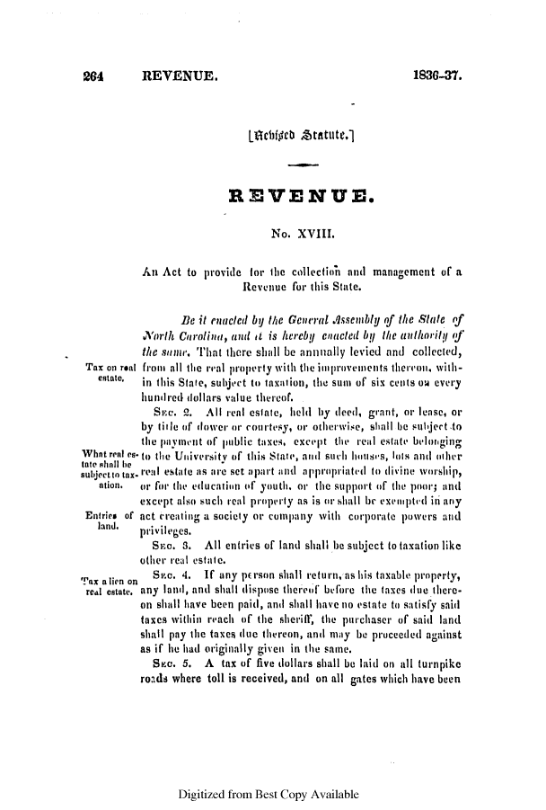 handle is hein.slavery/ssactsnc0179 and id is 1 raw text is: 204  REVENUE.

Lilebig ch taitute.]
REVENUE.
No. XVIII.
An Act to provide for the collection and management of a
Revenue for this State.
Be it enacted by the General Assembly of the State of
North Carolina, and it is herebU enacted b the authority <f
the stame. That there shall be annally levied and collected,
Tax on retal fromt all the real property with the improvmeniets thereon, with-
estate,  in this State, subject to taxation, the sum of six cents ow every
hundred dollars value thereof.
SEc. 2. All real estate, bei by deed, grant, or lease, or
by title of dower or courtesy, or otherwise, shall be subject to
the payment of public taxes, except the real estate be'lot'ging
Whatreal es.to the Uriversity of this State, and such housis, Iots and odher
tate shall be
subjectin tax. real estate is are set apart and appropriated to divine worship,
ation.  or for tihe educatin of youth. or the support of the poor; and
except also such real property as is or ,rshall br exempted ii any
Entries of act creatirg a society or comipany vith corporate powers and
land.  privileges.
Sa. 3. All entries of land shall be subject to taxation like
other real estate.
Tax alien on  S c. 4. If any person shall return, as his taxable property,
real estate. any land, anti shall dispose thereof before the taxes due there-
on shall have been paid, and shall have no estate tco satisfy said
taxes within reach of the sheriff, the purchaser oif said land
shall pay the taxes due thereon, andi may be proceeded against
as if he had originally given in the same.
Sea. 5. A tax of five dollars shall be laid on all turnpike
roads where toll is received, and on all gates which have been

Digitized from Best Copy Available

1836-n3.



