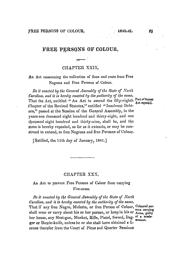 handle is hein.slavery/ssactsnc0187 and id is 1 raw text is: F'REE PERSONS OFP COLOUR.

1840.41,

FREE PERSONS OFCOLOUR.
CI4PTER XXIX,
An Act concerning the collection of fines and costs from Froo
Negroes and Free Persons of Colour.
Be it enacted by the General .Issembly of the State of North
,Carolina, and it is heruby enacted by the puthority of the same,
That the Act, entitled  An Act to amend the fifty-eighth Pattof forer
Chapter of the Revised Statutes, entitled  Insolvent Debt-
ors, passed at the Session of the General Assembly, in the
years one thousand eight hundred and thirty-eight, and one
ttiousand eight hundred and thirty-nine, shall be, and the
vame is hereby repealed, so far as it extends, or may 1e con-
strued to extend, to free Negroes and free Persons of Colour.
[Ratified, the 11th day of January, 1841.]
CHAPTER XXX.
An Act to prevent Free Persons of Colour from carrying
Fire-arms.
Be it enacted by the General .Assembly of the State of North
Carolina, and it is hereby enacted by the authority of the same,
That if any free Negro, Mulatto, or free Person of Colour, Coloured per-
sons carrymng
shall wear or carry about his or her person, or keep in his or Arms, guil y
her house, any Shot-gun, Musket, Rifle, Pistol, Sword, Dag. of a miWde-
mantfor.
ger or Boyie-knife, unless he or she shall have obtained a li-
cense therefor from the Court of Pleas and Quarter Sessions


