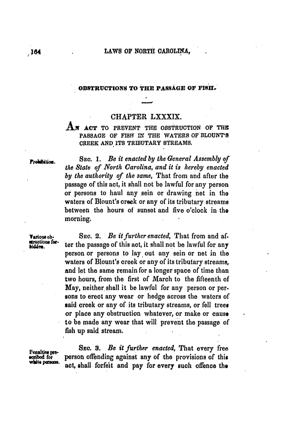 handle is hein.slavery/ssactsnc0242 and id is 1 raw text is: LAWS OF NORTH CAROLINA,

OBSTRUCTIONS TO THE PASSAGE OF FISH
CHAPTER LXXXIX.
AN ACT TO PREVENT THE OBSTRUCTION OF THE
PASSAGE OF FISHf IN THE WATERS OF BLOUNT'S
CREEK AND ITS TRIBUTARY STREAMS.
SE. 1. Be it enacted by the General Assembly of
the State of North Carolina, and it is hereby enacted
by the authority of the same, That from and after the
passage of this act, it shall not be lawful for any person
or persons to haul any sein or drawing net in the
waters of Blount's creek or any of its tributary streams
between the hours of sunset and five o'clock in the
morning.
variousob-    Siw. 2. Be it further enacted, That from and af-
biddtm - ter the passage of this act, it shall not be lawful for any
person or persons to lay out any sein or net in the
waters of Blount's creek or any of its tributary streams,
and let the same remain for a longer space of time than
two hours, from the first of March to the fifteenth of
May, neither.shall it be lawful for any person or per.
sons to erect any wear or hedge across the waters of
said creek or any of its tributary streams, or fell trees
or place any obstruction whatever, or make or cause
to be made any wear that will prevent the passage of
fish up said stream.
So, a. Be it further enacted, That every free
seribed tr  person offending against any of the provisions of this
wate'pwU. act, shall forfeit and pay for every such offence the

,;04


