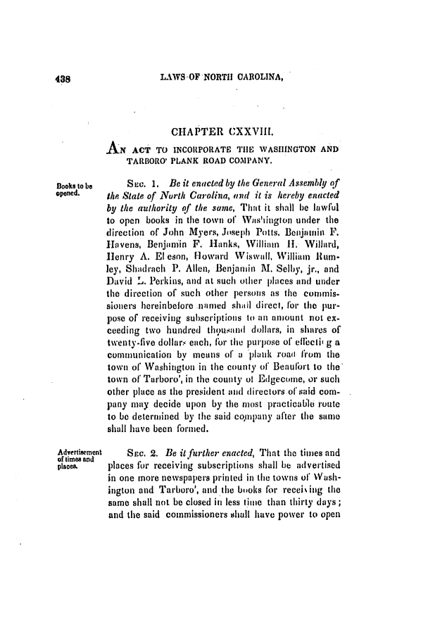 handle is hein.slavery/ssactsnc0245 and id is 1 raw text is: LAWS-OF NORTH CAROLINA,

CHAPTER CXXVIII.
AN ACT TO INCORPORATE THE WASHINGTON AND
TARBORO' PLANK ROAD COMPANY.
Books to be   S c. 1. Be it enacted by the General Assembly of
opened. the State of North Carolina, and it is hereby enacted
by the authority of the same, That it shall be lawful
to open books in the town of Was'ingion under the
direction of John Myers, Joseph Potts. Benjamin F.
Havens, Benjamin F. Hanks, Willinin H. Willard,
Henry A. El eson, Howard Wiswall, William Hum-
ley, Shadirach P. Allen, Benjamin M. Selby, jr., and
David L. Perkins, and at such other places and under
the direction of such other persons as the cornmis-
sioners hereinbefore named shal direct, for the pur-
pose of receiving subscriptions to an amount not ex-
ceeding two hundred thousand dollars, in shares of
twenty-five dollars each, for the purpose of effbeti' g a
communication by means of a plank roaa from the
town of' Washington in the county of Beaufort to the
town of Tarboro', in the county of Edgecome, or such
other place as the president and direclors of said com-
pany may decide upon by the most practicall route
to be determined by the said company after the same
shall have been formed.
Advertisement SEc. 2. Be it further enacted, That the times and
of times and
places.   places for receiving subscriptions shall be advertised
in one more newspapers printed in the towns of Wash-
ington and Tarboro', and the books for receising the
same shall not be closed in less time than thirty days;
and the said commissioners shall have power to open

48


