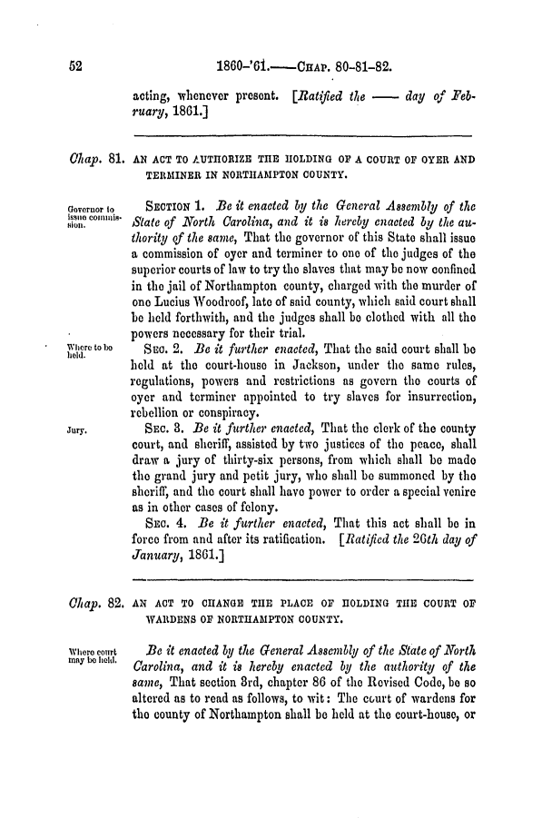 handle is hein.slavery/ssactsnc0289 and id is 1 raw text is: 1860-'61.-CAP. 80-81-82.

acting, whenever present. [Ratifted the -      day of Feb-
ruary, 1861.]
0hap. 81. AN ACT TO AUTHORIZE THE HOLDING OF A COURT OF OYER AND
TERMINER IN NORTHAMPTON COUNTY.
Governor to  SECTION 1. Be it enacted by the General Assembly of the
Isso conun   State of North Carolina, and it is hereby enacted by the au-
thority of the same, That the governor of this State shall issue
a commission of oyer and terminer to one of the judges of the
superior courts of law to try the slaves that may be now confined
in the jail of Northampton county, charged with the murder of
one Lucius Woodroof, late of said county, which said court shall
be held forthwith, and the judges shall be clothed with all the
powers necessary for their trial.
Where to o  SEC. 2. Be it further enacted, That the said court shall be
1101d.
hold at the court-house in Jackson, under the same rules,
regulations, powers and restrictions as govern the courts of
oyer and terminer appointed to try slaves for insurrection,
rebellion or conspiracy.
Jury.        SEC. 3. Be it further enacted, That the clerk of the county
court, and sheriff, assisted by two justices of the peace, shall
draw a jury of thirty-six persons, from which shall be mado
the grand jury and petit jury, who shall be summoned by the
sheriff, and the court shall have power to order a special venire
as in other cases of felony.
SEc. 4. Be it further enacted, That this act shall be in
force from and after its ratification. [Ratified the 20th day of
January, 1861.]
0hap. 82. AN ACT TO CHANGE THE PLACE OF HOLDING THE COURT OF
WARDENS OF NORTHAMPTON COUNTY.
Where court  Be it enacted by the General Assembly of the State of North
may ba held.  Carolina, and it is hereby enacted by the authority of the
same, That section 3rd, chapter 86 of the Revised Code, be so
altered as to read as follows, to wit: The court of wardens for
the county of Northampton shall be hold at the court-house, or

52


