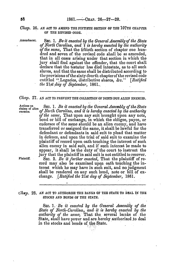 handle is hein.slavery/ssactsnc0303 and id is 1 raw text is: Chap. 26. AN ACT TO AMEND THE FIFTIETH SECTION OP TIE lOTTE CIArER
OF THE REVISED CODE.
Amendment.   SEc. 1. Be it enacted by the General Assembly of the State
qf North Carolina, and 't is hereby enacted by the authority
ofthe same, That the fiftieth section of chapter one hun-
dred and seven of the revised code shall be so amended,
that in all cases arising under that section in which the
jury shall find against the offender, that the court shall
declare that the testator has died intestate, as to all such
slaves, and that the same shall be distributed according to
the provisions of the sixty-fourth chapterof the revised code
entitled .Lcgacies, distributive shares, &c. [Batified
the 21st day of September, 1861..
Chap. 27. AN ACT TO PREVENT THE COLLECTION OF DEBTS DUE ALIEN ENEMIES.
Actionn on  SEC. 1. Be it enacted by the General Assembly of the State
ernemis.  of North Carolina, and it is hereby enacted by the authority
of the same, That upon any suit brought upon any note,
bond or bill of exchange, in which the obligee, payee, or
endorsee of the same should be an alien enemy, and have
transferred or assigned the same, it shall be lawful for the
defendant or defendants in said suit to plead that matter
in defence, and upon the trial of said suit to examine the
plaintiff of record upon oath touching the interest of such
alien enemy in said suit, and if such interest be made to
appear, it shall be the duty of 'the court to instruct the
jury that the plaintiff in said suit is not entitled to recover.
Plaintir    SEC. 2. Be it further enacted, That the plaintiff of re-
cord may also be examined upon oath touching the in-
terest which lie may have in sich suit, and no judgment
shall be rendered on any such bond, note or bill of ex-
change. [Ratified the 21st day of September, 1861.
Chap. 28. AN ACT TO AUTHORIZE THE BANKS OF THE STATE TO DEAL IN THE
STOCKS AND BONDS OF THE STATE.
SEC. 1. -Be it enacted by the General Assembly of the
State of North-Carolina, and it is hereby enacted by the
authority of the same; That the, several banks of the
State, shall have poker and are hereby Authorized to deal
in the stocks and bonds of the State.

1861.- - CHAP. '26--27-28.


