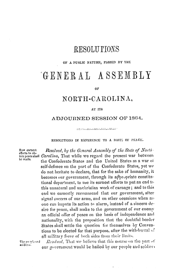 handle is hein.slavery/ssactsnc0310 and id is 1 raw text is: RESOLIJ TIONS
OF A PUBLIC N&TURE, PASSED BY THE
'GENERAL ASSEMBLY
oF
NORTH-CAROLINA,
AT ITS
ADJOURNED SESSION OF 1864
RESOLUTIONS IN REFERENCE TO A IIASI2 OF PEACE.
flow carrest  Resolved, by the General Assembly of the Slate of Norh
efforts to oj.
taiupeaceblanl Carolina, That while we regard the present war between
b nade.  the Confederate States and the United States as a war of
self-defence on the part of the Confederate States, yet we
do not hositate to declare, that for the sake of humanity, it
becomes our government, through its al'prOpriate constitn-
tional deparment, to use its earnest efforts to put an end to
this unnatural and unchristian work of carnage; and to this
end we earnestly recommend that our government, alter
sional success of our arms, and on other occnsions when no
one can impute its action to alarm, instead of a sincero de-
sire for peace, shall make to the government of our enemy
an offical offer of peace on the basis of independence and
nationality, with the proposition that the doubtful border
States shall settle the question for themselves by Conven-
tions to be elected for that purpose, after the withdrawal of
all miilitmy foree of hoih sides from their limilts.
The TPW! !Vrt  1lewd/(/, That we believe thlat thii is course M the 1at Of
011our government would be hailed by our people anud soldier'


