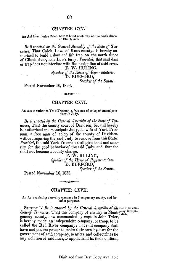 handle is hein.slavery/ssactstn0087 and id is 1 raw text is: 63

CHAPTER CXV.
An Act to authorize Caleb Low to build a fish trap on the north sluice
of Clinch river.
Be it enacted by the General Assembly qf the State of Ten-
nessee, That Caleb Low, of Knox county, is hereby au-
thorized to build a dam and fish trap on the north sluice
of Clinch river, near Low's ferry: Provided, that said dam
or trap does not interfere with the navigation of said river.
. F. W. HIULING,
Speaker qf the House of Repriientatives.
D. BURFORD,
Speaker of the Senate.
Passed November 16, 1833.
CHAPTER CXVI.
An Act to authorize Yoik Freeman, a free man of color, to emancipate
his wife Judy.
Be it enacted by the General Assembly of the State of Ten-
nessee, That, the county court of Davidson, be, and hereby
is, authorized to emancipate Judy, the wife of York Free-
man, a free man of color, of the county of Davidson,
without requiring the said Judy to remove from this State:
Provided, the said York Freeman shall give bond and secu-
rity for the good behavior of the said Judy, and that she
shall not become a county charge.
F. W. HULING,
Speaker of the House of Representatives.
D. BURFORD,
Speaker of the Senate.
Passed November 16, 1$33.
CHAPTER CXVII.
An Act regulating a cavalry company in Montgomery county, and for
other purposes.
SECTION 1. Be it enacted by the General Asseibl nf the Ped river com-
State of Tennessee, That the companyof cavalry in MVont- pany incorpo-
gomery county, now commanded by captain John Tyler,
is hereby made an independent company, or troop, to be
called the Red River company: that said company shall
have. and possess power to make their own by-laws for the
government of said company, to assess and collect fines for
? ny violation of said laws, to appoint and fix their uniform,

Digitized from Best Copy Available



