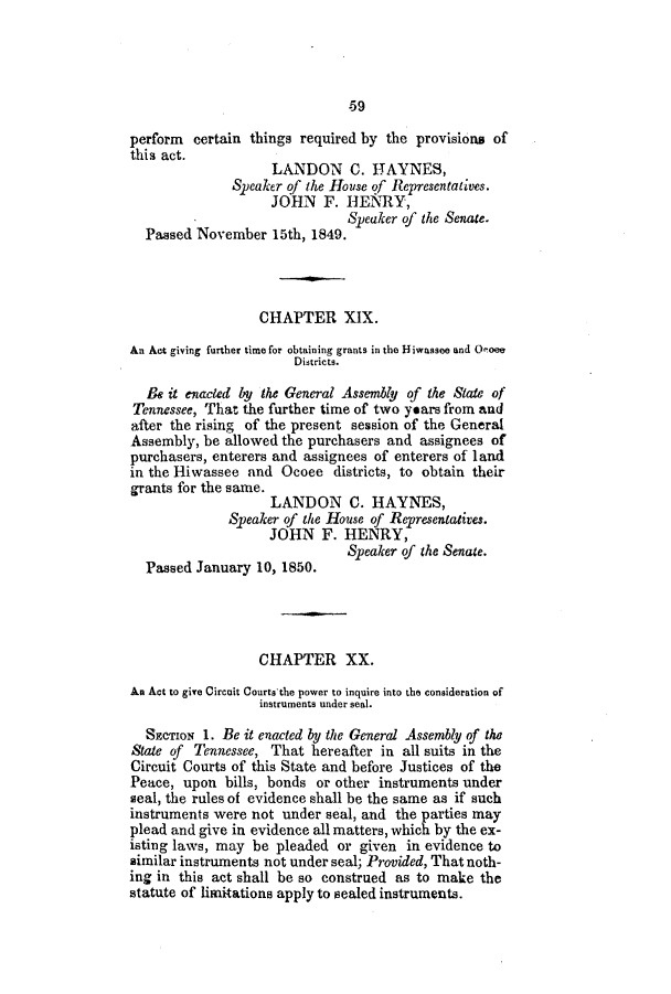 handle is hein.slavery/ssactstn0150 and id is 1 raw text is: -59

perform certain things required by the provisions of
this act.
LANDON C. HAYNES,
Speaker of the House of Representatives.
JOHN F. HENRY,
Speaker of the Senate.
Passed November 15th, 1849.
CHAPTER XIX.
An Act giving further time for obtaining grants in the H4iwassee and Ooee
Districts.
& it enacted by the General Assembly of the State of
Tennessee, That the further time of two years from and
after the rising of the present session of the General
Assembly, be allowed the purchasers and assignees of
purchasers, enterers and assignees of enterers of land
in the Hiwassee and Ocoee districts, to obtain their
grants for the same.
LANDON C. HAYNES,
Speaker of the House of Representatives.
JOHN F. HENRY,
Speaker of the Senate.
Passed January 10, 1850.
CHAPTER XX.
An Act to give Circuit Courtsthe power to inquire into the consideration of
instruments under seal.
SECTION 1. Be it enacted by the General Assembly of the
State of Tennessee, That hereafter in all suits in the
Circuit Courts of this State and before Justices of the
Peace, upon bills, bonds or other instruments under
seal, the rules of evidence shall be the same as if such
instruments were not under seal, and the parties may
plead and give in evidence all matters, which by the ex-
isting laws, may be pleaded or given in evidence to
similar instruments not under seal; Provided, That noth-
ing in this act shall be so construed as to make the
statute of limitations apply to sealed instruments.


