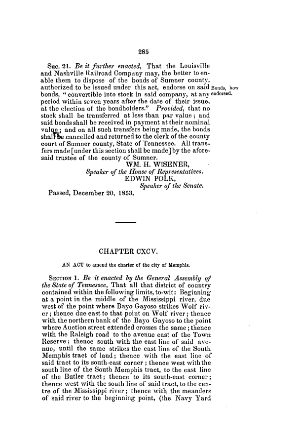 handle is hein.slavery/ssactstn0177 and id is 1 raw text is: 285

SEC. 21. Be it further enacted, That the Louisville
and Nashville IRailroad Company may, the better to en-
able them to dispose of the bonds of Sumner county,
authorized to be issued under this act, endorse on said Bonds, how
bonds,  convertible into stock in said company, at any endorsed.
period within seven years after the date of their issue,
at the election of the bondholders. Provided, that no
stock shall be transferred at less than par value; and
said bonds shall be received in payment at their nominal
val te; and on all such transfers being made, the bonds
shal e cancelled and returned to the clerk of the county
court of Sumner county, State of Tennessee. All trans-
fers made [under this section shall be made] by the afore-
said trustee of the county of Sumner.
WM. H. WISENER,
Speaker of the House of Representatives.
EDWIN POLK,
Speaker of the Senate.
Passed, December 20, 1853.
CHAPTER CXCV.
AN ACT to amend the charter of the city of Memphis.
SECTION 1. Be it enacted by the General Assembly of
the State of Tennessee, That all that district of country
contained within the following limits, to-wit: Beginning
at a point in the middle of the Mississippi river, due
west of the point where Bayo Gayoso strikes Wolf riv-
er; thence due east to that point on Wolf river; thence
with the northern bank of the Bayo Gayoso to the point
where Auction street ettended crosses the same ; thence
with the Raleigh road to the avenue east of the Town
Reserve; thence south with the east line of said ave-
nue, until the same strikes the east line of the South
Memphis tract of land; thence with the east line of
said tract to its south-east corner; thence west withthe
south line of the South Memphis tract, to the east line
of the Butler tract; thence to its south-east corner;
thence west with the south line of said tract, to the cen-
tre of the Mississippi river; thence with the meanders
of said river to the beginning point, (the Navy Yard


