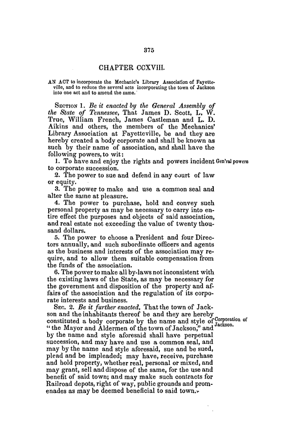 handle is hein.slavery/ssactstn0179 and id is 1 raw text is: 375

CHAPTER CCXVIII.
AN ACT to incorporate the Mechanic's Library Association of Fayette.
ville, and to reduce the several acts incorporating the town of Jackson
into one act and to amend the same.
SECTION 1. Be it enacted by the General Assembly of
the State of Tennessee, That James D. Scott, L. W.
True, William French, James Castleman and L. D.
Aikins and others, the members of the Mechanics'
Library Association at Fayetteville, be and they are
hereby created a body corporate and shall be known as
such by their name of association, and shall have the
following powers, to wit:
1. To have and enjoy the rights and powers incident Gen'ral powers
to corporate succession.
2. The power to sue and defend in any court of law
or equity.
3. The power to make and use a common seal and
alter the same at pleasure.
4. The power to purchase, hold and convey such
personal property as may be necessary to carry into en-
tire effect the purposes and objects of said association,
and real estate not exceeding the value of twenty thou-
sand dollars.
5. The power to choose a President and four Direc-
tors annually, and such subordinate officers and agents
as the business and interests of the association may re-
quire, and to allow them suitable compensation from
the funds of the association.
6. The power to make all by-laws not inconsistent with
the existing laws of the State, as may be necessary for
the government and disposition of the property and af-
fairs of the association and the regulation of its corpo-
rate interests and business.
SEC. 2. Be it further enacted, That the town of Jack-
son and the inhabitants thereof be and they are hereby
constituted a body corporate by the name and style of  oration of
 the Mayor and Aldermen of the town of Jackson, and J
by the name and style aforesaid shall have perpetual
succession, and may have and use a common seal, and
may by the name and style aforesaid, sue and be sued,
plead and be impleaded; may have, receive, purchase
and hold property, whether real, personal or mixed, and
may grant, sell and dispose of the same, for the use and
benefit of said town; and may make such contracts for
Railroad depots, right of way, public grounds and prom-
enades as may be deemed beneficial to said town. ,


