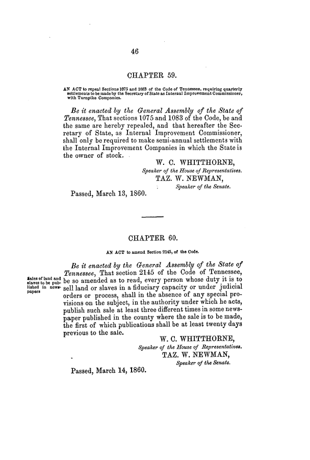 handle is hein.slavery/ssactstn0209 and id is 1 raw text is: 46

CHAPTER 59.
AN ACT to repeal Sections 1075 and 1083 of the Code of Tennessee, requiring quarterly
settlements to be made by the Secretary of State as Internal Improvement Commissioner,
with Turnpike Companies.
Be it enacted by the General Assembly of the State of
Tennessee, That sections 1075 and 1083 of the Code, be and
the same are hereby repealed, and that hereafter the Sec-
retary of State, as Internal Improvement Commissioner,
shall only be required to make semi-annual settlements with
the Internal Improvement Companies in which the State is
the owner of stock.
W. C. WHITTHORNE,
Speaker of the House of Representatives.
TAZ. W. NEWMAN,
Speaker of the Senate.
Passed, March 13, 1860.
CHAPTER 60.
AN ACT to amend Section 2145, of the Code.
Be it enacted by the General Assembly of the State of
Tennessee, That section 2145 of the Code of Tennessee,
slaves o be pu- be so amended as to read, every person whose duty it is to
lished in new.- sell land or slaves in a fiduciary capacity or under judicial
papers      orders or process, shall in the absence of any special pro-
visions on the subject, in the authority under which he acts,
publish such sale at least three different times in some news-
paper published in the county where the sale is to be made,
the first of which publications shall be at least twenty days
previous to the sale.
W. C. WHITTHIORNE,
Speaker of the House of Representatives.
TAZ. W. NEWMAN,
Speaker of the Senate.
Passed, March 14, 1860.


