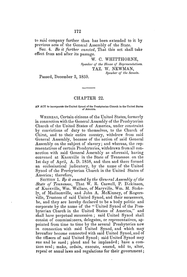 handle is hein.slavery/ssactstn0216 and id is 1 raw text is: 172

to said company further than has been extended to it by
previous acts of the General Assembly of the State.
SEC. 4. Be it further enacted, That this act shall take
effect from and after its passage.
W. C. WHITTHORNE,
Speaker of the House of Representatives.
TAZ. W. NEWMAN,
Speaker of the Senate.
Passed, December 3, 1859.
CHAPTER 22.
AN ACT to incorporate theUnited Synod of the Presbyterian Church in the United States
of America.
WHEREAS, Certain citizens of the United States, formerly
in connection with the General Assembly of the Presbyterian
Church of the United States of America, under constraint
by convictions of duty to themselves, to the Church of
Chirst, and to their entire country, withdrew from said
General Assembly, because of the action of said General
Assembly on the subject of slavery; and whereas, the rep-
resentatives of certain Presbyteries, withdrawn from all con-
nection with said General Assembly as aforesaid, having
convened at Knoxville in the State of Tennessee. on the
1st day of April, A. D. 1858, and then and there formed
an ecclesiastical judicatory, by the name of the United
Synod of the Preabyterian Church in the United States of
America; therefore,
SECTION 1. Be it enacted by the General Assembly of the
State of Tennessee, That W. R. Caswell, P. Dickinson,
of Knoxville, Win. Wallace, of Maryville, Win. M. Stoke-
lv, of Madisonville, and John A. McKinney, of Rogers-
ville, Trustees of said United Synod, and their successors,
be, and they are hereby declared to be a body politic and
corporate by the name of the  United Synod of the Pres-
byterian Church in the United States of America, and
shall have perpetual succession; said United Synod shall
consist of commissioners, delegates, or representatives, ap-
pointed from time to time by the several Presbyteries now
in connection with said United Synod, and which may
hereafter become connected with said United Synod, and of
the officers of said United Synod; said United Synod may
sue and be sued; plead and be impleaded; have a com-
mon seal; make, ordain, execute, amend, add to, alter,
repeal or annul laws and regulations for their government;


