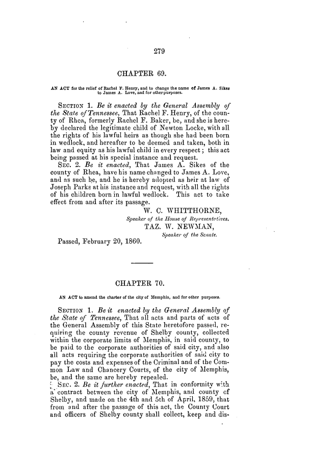 handle is hein.slavery/ssactstn0217 and id is 1 raw text is: 279

CHAPTER 69.
AN ACT for the relief of Rachel F. Henry, and to change the name of James A. Sikes
to James A. Love, and for other purposes.
SECTION 1. Be it enacted by the General Assembly of
the State of Tennessee, That Rachel F. Henry, of the coun-
ty of Rhca, formerly Rachel F. Baker, be, and she is here-
by declared the legitimate child of Newton Locke, with all
the rights of his lawful heirs as though she had been born
in wedlock, and hereafter to be deemed and taken, both in
law and equity as his lawful child in every respect; this act
being passed at his special instance and request.
SEC. 2. Be it enacted, That James A. Sikes of the
county of Rhea, have his name changed to James A. Love,
and as such b e, and he is hereby adopted as heir at law of
Joseph Parks at his instance and request, with all the rights
of his children born in lawful wedlock. This act to take
effect from and after its passage.
W. C. WHITTHORNE,
Speaker of the House of Representatives.
TAZ. W. NEWMAN,
S0eaker- of the Senate.
Passed, February 20, 1860.
CHAPTER 70.
AN ACT to amend the charter of the city of Memphis, and for other purposes.
SECTION 1. Be it enacted by the General Assembly of
the State of Tennessee, That all acts and parts of acts of
the General Assembly of this State heretofore passed, re-
quiring the county revenue of Shelby county, collected
within the corporate limits of Memphis, in said county, to
be paid to the corporate authorities of said city, and also
all acts requiring the corporate authorities of said city to
pay the costs and expenses of the Criminal and of the Com-
mon Law and Chancery Courts, of the city of Memphis,
be, and the same are hereby repealed.
SEC. 2. Be it further enacted, That in conformity with
a contract between the city of Memphis, and county of
Shelby, and made on the 4th and 5th of April, 1859, that
from and after the passage of this act, the County Court
and officers of Shelby county shall collect, keep and dis-


