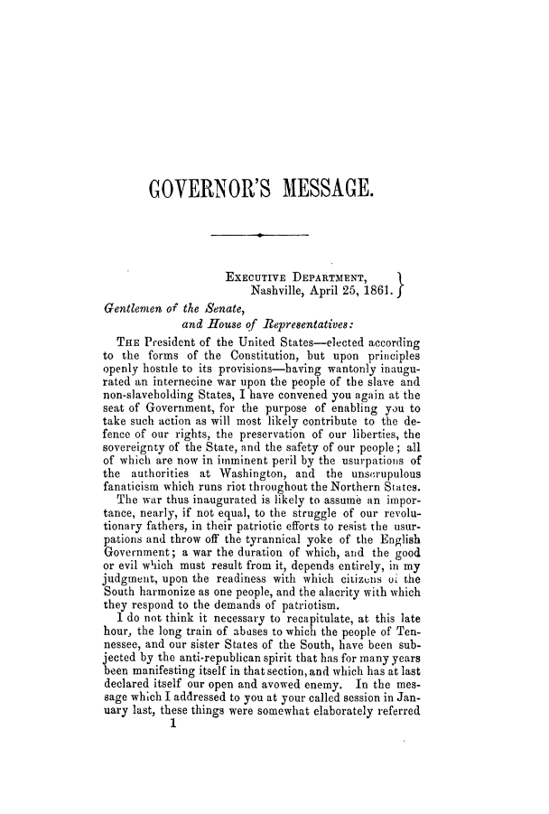 handle is hein.slavery/ssactstn0224 and id is 1 raw text is: GOVERNOR'S MESSAGE.
EXECUTIVE DEPARTMENT,
Nashville, April 25, 1861.
Gentlemen of the Senate,
and House of Representatives:
THE President of the United States-elected according
to the forms of the Constitution, but upon principles
openly hostile to its provisions-baving wantonly inaugu-
rated an internecine war upon the people of the slave and
non-slaveholding States, I have convened you again at the
seat of Government, for the purpose of enabling you to
take such action as will most likely contribute to the de-
fence of our rights, the preservation of our liberties, the
sovereignty of the State, and the safety of our people; all
of which are now in imminent peril by the usurpations of
the authorities at Washington, and the unsm-upulous
fanaticism which runs riot throughout the Northern States.
The war thus inaugurated is likely to assume an impor-
tance, nearly, if not equal, to the struggle of our revolu-
tionary fathers, in their patriotic efforts to resist the usur-
pations and throw off the tyrannical yoke of the English
Government; a war the duration of which, and the good
or evil wiich must result from it, depends entirely, in my
judgment, upon the readiness with which citizens oi the
South harmonize as one people, and the alacrity with which
they respond to the demands of patriotism.
I do not think it necessary to recapitulate, at this late
hour, the long train of abuses to which the people of Ten-
nessee, and our sister States of the South, have been sub-
jected by the anti-republican spirit that has for many years
been manifesting itself in that section, and which has at last
declared itself our open and avowed enemy. In the mes-
sage which I addressed to you at your called session in Jan-
uary last, these things were somewhat elaborately referred
1


