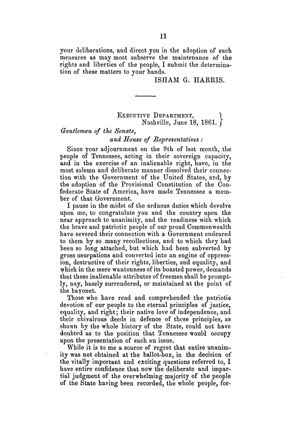 handle is hein.slavery/ssactstn0225 and id is 1 raw text is: 11

your deliberations, and direct you in the adoption of such
measures as may most subserve the maintenance of the
rights and liberties of the people, I submit the determina-
tion of these matters to your hands.
ISHAM G. HARRIS.
EXECUTIVE DEPARTMENT,
Nashville, June 18, 1861.
Gentlemen of the Senate,
and Hioue of Representatives
Since your adjournment on the 9th of last month, the
people of Tennessee, acting in their sovereign capacity,
and in the exercise of an inalienable right, have, in the
most solemn and deliberate manner dissolved their connec-
tion with the Government of the United States, and, by
the adoption of the Provisional Constitution of the Con-
federate State of America, have made Tennessee a mem-
ber of that Government.
I pause in the midst of the arduous duties which devolve
upon me, to congratulate you and the country upon the
near approach to unanimity, and the readiness with which
the brave and patriotic people of our proud Commonwealth
have severed their connection with a Government endeared
to them by so many recollections, and to which they had
been so long attached, but which had been subverted by
gross usurpations and converted into an engine of oppress-
ion, destructive of their rights, liberties, and equality, and
Vhich in the mere wantonness of its boasted power, demands
that these inalienable attributes of freemen shall be prompt-
ly, nay, basely surrendered, or maintained at the point of
the bayonet.
Those who have read and comprehended the patriotiG
devotion of our people to the eternal principles of justice,
equality, and right; their native love of independence, and
their chivalrous deeds in defence of these principles, as
shown by the whole history of the State, could not have
doubted as to the position that Tennessee would occupy
upon the presentation of such an issue.
While it is to me a source of regret that entire unanim-
ity was not obtained at the ballot-box, in the decision of
the vitally important and exciting questions referred to, I
have entire confidence that now the deliberate and impar-
tial judgment of the overwhelming majority of the people
of the State having been recorded, the whole people, for-


