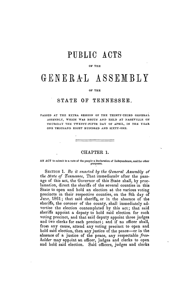 handle is hein.slavery/ssactstn0226 and id is 1 raw text is: PUBLIC ACTS
OF THE
GENERAL ASSEMBLY
OF THE
STATE OF TENNESSEE.
PASSED AT THE EXTRA SESSION OF THE THIRTY-THIRD GENERAL
ASSEMBLY, WHICH WAS BEGUN AND HELD AT NASHVILLE ON
THURSDAY THE TWENTY-FIFTH DAY OF APRIL, IN THE YEAR
ONE THOUSAND EIGHT HUNDRED AND SIXTY-ONE.
CHAPTER 1.
AN ACT to submit to a vote of the people a Declaration of Independence, and for other
purposes.
SECTION 1. Be it enacted by the General Assembly of
the State of Tennessee, That immediately after the pass-
age of this act, the Governor of this State shall, by proc-
lamation, direct the sheriffs of the several counties in this
State to open and hold an election at the various voting
precincts in their respective counties, on the 8th day of
June, 1861; that said sheriffe, or in the absence of the
sheriffs, the coroner of the county, shall immediately ad-
vertise the election contemplated by this act; that said
sheriffs appoint a deputy to hold said election for each
voting precinct, and that said deputy appoint three judges
and two clerks for each precinct; and if no officer shall,
from any cause, attend any voting precinct to open and
hold said election, then any justice of the peace-or in the
absence of a justice of the peace, any respectable free-
holder may appoint an officer, judges and clerks to open
and hold said election. Said officers, judges and clerks


