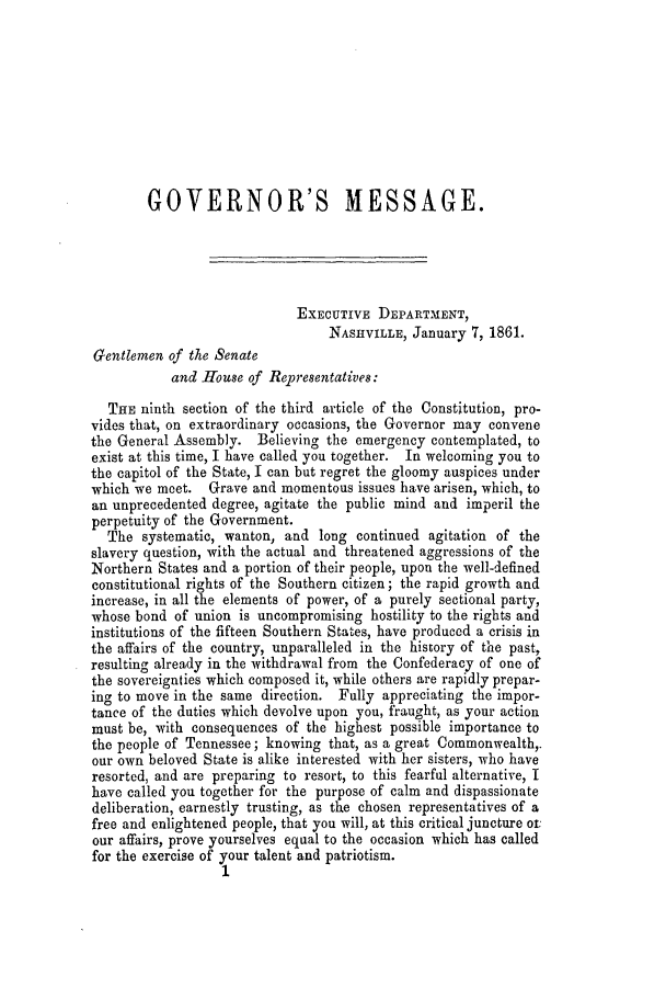 handle is hein.slavery/ssactstn0232 and id is 1 raw text is: GOVERNOR'S MESSAGE.
EXECUTIVE DEPARTMENT,
NASHVILLE, January 7, 1861.
Gentlemen of the Senate
and House of Representatives:
THE ninth section of the third article of the Constitution, pro-
vides that, on extraordinary occasions, the Governor may convene
the General Assembly. Believing the emergency contemplated, to
exist at this time, I have called you together. In welcoming you to
the capitol of the State, I can but regret the gloomy auspices under
which we meet. Grave and momentous issues have arisen, which, to
an unprecedented degree, agitate the public mind and imperil the
perpetuity of the Government.
The systematic, wanton, and long continued agitation of the
slavery question, with the actual and threatened aggressions of the
Northern States and a portion of their people, upon the well-defined
constitutional rights of the Southern citizen; the rapid growth and
increase, in all the elements of power, of a purely sectional party,
whose bond of union is uncompromising hostility to the rights and
institutions of the fifteen Southern States, have produced a crisis in
the affairs of the country, unparalleled in the history of the past,
resulting already in the withdrawal from the Confederacy of one of
the sovereignties which composed it, while others are rapidly prepar-
ing to move in the same direction. Fully appreciating the impor-
tance of the duties which devolve upon you, fraught, as your action
must be, with consequences of the highest possible importance to
the people of Tennessee; knowing that, as a great Commonwealth,.
our own beloved State is alike interested with her sisters, who have
resorted, and are preparing to resort, to this fearful alternative, I
have called you together for the purpose of calm and dispassionate
deliberation, earnestly trusting, as the chosen representatives of a
free and enlightened people, that you will, at this critical juncture ot:
our affairs, prove yourselves equal to the occasion which has called
for the exercise of your talent and patriotism.
1


