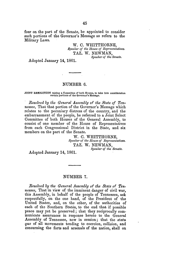 handle is hein.slavery/ssactstn0233 and id is 1 raw text is: 45

four on the part of the Senate, be appointed to consider
such portions of the Governor's Message as refers to the
Military Laws.
W. C. WHITTHORNE,
Speaker of the House of Representatives.
TAZ. W. NEWMAN,
Speaker of the Senate.
Adopted January 14, 1861.
NUMBER 6.
JOINT RESOLUTION raising a Committee of both Houses, to take Into consideration
certain portions of the Governor's Message.
Resolved by the General Assembly of the State of Ten-
nessee, That that portion of the Governor's Message which
relates to the pecuniary distress of the country, and the
embarrassment of the people, be referred to a Joint Select
Committee of both Houses of the General Assembly, to
consist of one member of the House of Representatives
from each Congressional District in the State, and six
members on the part of the Senate.
W. C. WHITTHORNE,
Speaker of the House of Representatives.
TAZ. W. NEWMAN,
Speaker of the Senate.
Adopted January 14, 1861.
NUMBER 7.
Resolved by the General Assembly of the State of Ten-
nessee, That in view of the imminent danger of civil war,
this Assembly, in behalf of the people of Tennessee, ask
respectfully, on the one hand, of the President of the
United States, and, on the other, of the authorities of
each of the Southern States, to the end that if possible
peace may yet be preserved; that they reciprocally com-
municate assurances in response hereto to the General
Assembly of Tennessee, now in session; that the statu
quo of all movements tending to coercion, collision, and
concerning the forts and arsenals of the nation, shall on


