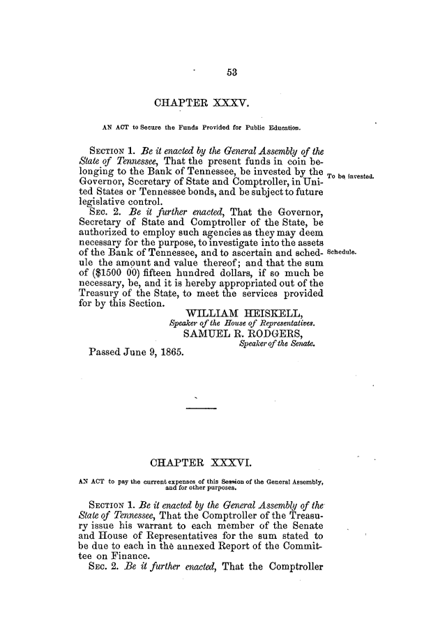 handle is hein.slavery/ssactstn0240 and id is 1 raw text is: 53

CHAPTER XXXV.
AN ACT to Secure the Funds Provided for Public Education.
SECTION 1. Be it enacted by the General Assembly of the
State of Tennessee, That the present funds in coin be-
longing to the Bank of Tennessee, be invested by the To be invested.
Governor, Secretary of State and Comptroller, in Uni-
ted States or Tennessee bonds, and be subject to future
legislative control.
SEC. 2. Be it further enacted, That the Governor,
Secretary of State and Comptroller of the State, be
authorized to employ such agencies as they may deem
necessary for the purpose, to investigate into the assets
of the Bank of Tennessee, and to ascertain and sched- Schedule.
ule the amount and value thereof; and that the sum
of ($1500 00) fifteen hundred dollars, if so much be
necessary, be, and it is hereby appropriated out of the
Treasury of the State, to meet the services provided
for by this Section.
WILLIAM HEISKELL,
Speaker of the House of Representatives.
SAMUEL R. RODGERS,
Speaker f the Senate.
Passed June 9, 1865.
CHAPTER XXXVI.
AN ACT to pay the current expenses of this Session of the General Assembly,
and for other purposes.
SECTION 1. Be it enacted by the General Assembly of the
State of Tennessee, That the Comptroller of the Treasu-
ry issue his warrant to each member of the Senate
and House of Representatives for the sum stated to
be due to each in the annexed Report of the Commit-
tee on Finance.
SEC. 2. Be it further enacted, That the Comptroller


